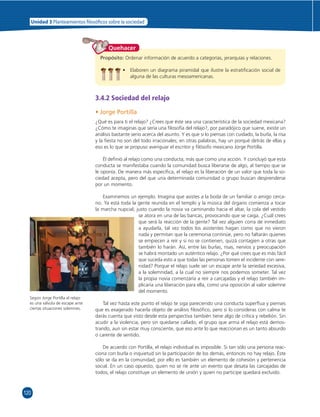 Unidad 3 Planteamientos  losó cos sobre la sociedad 
120 
Quehacer 
Propósito: Ordenar información de acuerdo a categorías, jerarquías y relaciones. 
• Elaboren un diagrama piramidal que ilustre la estratifi cación social de 
alguna de las culturas mesoamericanas. 
3.4.2 Sociedad del relajo 
• Jorge Portilla 
¿Qué es para ti el relajo? ¿Crees que éste sea una característica de la sociedad mexicana? 
¿Cómo te imaginas que sería una fi losofía del relajo?, por paradójico que suene, existe un 
análisis bastante serio acerca del asunto. Y es que si lo piensas con cuidado, la burla, la risa 
y la fi esta no son del todo irracionales; en otras palabras, hay un porqué detrás de ellas y 
eso es lo que se propuso averiguar el escritor y fi lósofo mexicano Jorge Portilla. 
Él defi nió al relajo como una conducta, más que como una acción. Y concluyó que esta 
conducta se manifestaba cuando la comunidad busca liberarse de algo, al tiempo que se 
le oponía. De manera más específi ca, el relajo es la liberación de un valor que toda la so-ciedad 
acepta, pero del que una determinada comunidad o grupo buscan desprenderse 
por un momento. 
Examinemos un ejemplo. Imagina que asistes a la boda de un familiar o amigo cerca-no. 
Ya está toda la gente reunida en el templo y la música del órgano comienza a tocar 
la marcha nupcial; justo cuando la novia va caminando hacia el altar, la cola del vestido 
se atora en una de las bancas, provocando que se caiga. ¿Cuál crees 
que será la reacción de la gente? Tal vez alguien corra de inmediato 
a ayudarla, tal vez todos los asistentes hagan como que no vieron 
nada y permitan que la ceremonia continúe, pero no faltarán quienes 
se empiecen a reír y si no se contienen, quizá contagien a otras que 
también lo harán. Así, entre las burlas, risas, nervios y preocupación 
se habrá montado un auténtico relajo. ¿Por qué crees que es más fácil 
que suceda esto a que todas las personas tomen el incidente con sere-nidad? 
Porque el relajo suele ser un escape ante la seriedad excesiva, 
a la solemnidad, a la cual no siempre nos podemos someter. Tal vez 
la propia novia comenzaría a reír a carcajadas y el relajo también im-plicaría 
una liberación para ella, como una oposición al valor solemne 
del momento. 
Tal vez hasta este punto el relajo te siga pareciendo una conducta superfl ua y pienses 
que es exagerado hacerla objeto de análisis fi losófi co, pero si lo consideras con calma te 
darás cuenta que visto desde esta perspectiva también tiene algo de crítica y rebelión. Sin 
acudir a la violencia, pero sin quedarse callado, el grupo que arma el relajo está demos-trando, 
aun sin estar muy consciente, que eso ante lo que reaccionan es un tanto absurdo 
o carente de sentido. 
De acuerdo con Portilla, el relajo individual es imposible. Si tan sólo una persona reac-ciona 
con burla o inquietud sin la participación de los demás, entonces no hay relajo. Éste 
sólo se da en la comunidad; por ello es también un elemento de cohesión y pertenencia 
social. En un caso opuesto, quien no se ríe ante un evento que desata las carcajadas de 
todos; el relajo constituye un elemento de unión y quien no participe quedará excluido. 
Según Jorge Portilla el relajo 
es una válvula de escape ante 
ciertas situaciones solemnes. 
 