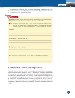 121 
FILOSOFÍA 
Ya mencionamos un ejemplo de lo que podría desencadenar una situación de relajo. 
Ahora piensa en otro, ya sea en el que hayas participado o que hayas visto en la televisión, 
en una película o en una noticia del periódico. 
Quehacer 
Propósito: Elegir las fuentes de información más relevantes para un propósito especí-fi 
co y discriminar entre ellas de acuerdo a su relevancia y confi abilidad. 
• Describe una situación de relajo y luego comenta de qué valor se liberaban las 
personas, qué podrían haber criticado y cómo podría encausarse ese relajo para 
que de él surgiera una propuesta que mejorase la percepción del valor criticado. 
Situación: 
El valor al que se opuso el relajo fue: 
El relajo fue una crítica implícita a: 
Para cambiar la situación criticada, además de la reacción del relajo se debería: 
3.5 Problemas sociales contemporáneos 
A pesar de todos los esfuerzos teóricos y prácticos por crear sociedades armónicas y esta-bles 
que cumplan con el fi n de apoyar y mejorar a los individuos. En distintos momentos de 
la historia se han presentado problemas que ponen de manifi esto la debilidad o imposibi-lidad 
de algunos ideales y plantean la necesidad de nuevas refl exiones. La modernidad no 
ha sido la excepción y tampoco lo es nuestro siglo. Basta con dar un vistazo a los medios 
de comunicación para encontrar casos de intolerancia, discriminación, abusos o confl ictos. 
En este último apartado de la unidad revisaremos qué problemas se presentan a causa de 
tres elementos característicos de nuestra sociedad, la diversidad cultural, el etnocentrismo 
y la guerra. 
 