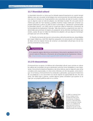Unidad 3 Planteamientos  losó cos sobre la sociedad 
122 
3.5.1 Diversidad cultural 
La diversidad cultural es un tema que ha cobrado especial importancia en nuestro tiempo 
debido a que, por una parte, la tecnología y las comunicaciones han permitido que poda-mos 
estar en contacto con el pensamiento y las costumbres de todo el mundo e incluso 
que en algunos casos se trate de adoptar una identidad mundial. Por otra parte está el 
interés que cada vez más naciones y pueblos muestran mayor interés por conservar sus 
propias tradiciones y cultura. En 2001 la UNESCO promulgó su “Declaración universal sobre 
la diversidad cultural” y en 2005 creó la Convención sobre la Protección y Promoción de 
la Diversidad de las Expresiones Culturales. Tales documentos y organismos han sido fun-damentales 
para promover el respeto y la aceptación de las distintas manifestaciones que 
existen, a pesar de que no todos los individuos las adopten y de que algunos mantengan 
principios que van contra de ellas. 
En fi losofía, las teorías de la acción comunicativa y de la ética del discurso, desarrolladas 
por Jürgen Habermas y Karl Otto Apel han propuesto a la comunicación y el intercambio 
de ideas como las mejores formas de conservar una diversidad cultural que a la vez nos 
permita entendernos unos a otros. 
Curioseando 
En la siguiente página electrónica encontrarás el documento aprobatorio de la Con-vención 
sobre la Protección y Promoción de la Diversidad de las Expresiones Cultura-les: 
«http://unesdoc.unesco.org/images/0014/001429/142919s.pdf» 
3.5.2 El etnocentrismo 
El etnocentrismo se opone a la defensa de la diversidad cultural, pues consiste en colocar 
los valores de la sociedad a la que se pertenece como los únicos verdaderos y más impor-tantes. 
Esta actitud comporta el desprecio a las otras culturas, pues en algunos casos se las 
considera como equivocadas, en otros como inferiores y en los más graves, como enemi-gas. 
En la historia, el etnocentrismo ha conducido a genocidios, que buscan el extermino 
de una población o una raza entera con tal de imponer la superioridad de otra. Por otra 
parte, han dado lugar a guerras, cuando algunos países consideran que quienes no se 
rigen por sus propias políticas están en su contra. 
En 2008, la ciudad de Gaza 
lanzó un ataque contra 
el estado de Israel, quien 
ha mantenido un bloqueo 
económico sobre ella desde 
que fue tomada por el grupo 
Hamas. Los ciudadanos de 
Gaza reaccionan contra la 
segregación que les ha sido 
impuesta desde hace décadas. 
 