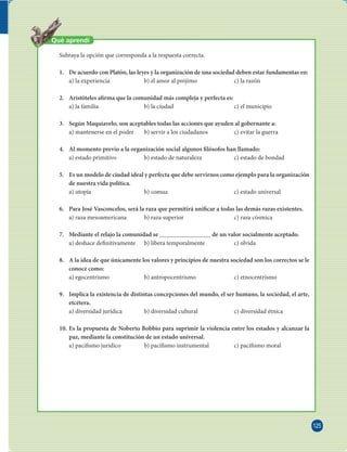125 
FILOSOFÍA 
Qué aprendí 
Subraya la opción que corresponda a la respuesta correcta. 
1. De acuerdo con Platón, las leyes y la organización de una sociedad deben estar fundamentas en: 
a) la experiencia b) el amor al prójimo c) la razón 
2. Aristóteles a rma que la comunidad más compleja y perfecta es: 
a) la familia b) la ciudad c) el municipio 
3. Según Maquiavelo, son aceptables todas las acciones que ayuden al gobernante a: 
a) mantenerse en el poder b) servir a los ciudadanos c) evitar la guerra 
4. Al momento previo a la organización social algunos  lósofos han llamado: 
a) estado primitivo b) estado de naturaleza c) estado de bondad 
5. Es un modelo de ciudad ideal y perfecta que debe servirnos como ejemplo para la organización 
de nuestra vida política. 
a) utopía b) comua c) estado universal 
6. Para José Vasconcelos, será la raza que permitirá uni car a todas las demás razas existentes. 
a) raza mesoamericana b) raza superior c) raza cósmica 
7. Mediante el relajo la comunidad se de un valor socialmente aceptado. 
a) deshace de nitivamente b) libera temporalmente c) olvida 
8. A la idea de que únicamente los valores y principios de nuestra sociedad son los correctos se le 
conoce como: 
a) egocentrismo b) antropocentrismo c) etnocentrismo 
9. Implica la existencia de distintas concepciones del mundo, el ser humano, la sociedad, el arte, 
etcétera. 
a) diversidad jurídica b) diversidad cultural c) diversidad étnica 
10. Es la propuesta de Noberto Bobbio para suprimir la violencia entre los estados y alcanzar la 
paz, mediante la constitución de un estado universal. 
a) paci smo jurídico b) paci smo instrumental c) paci smo moral 
 