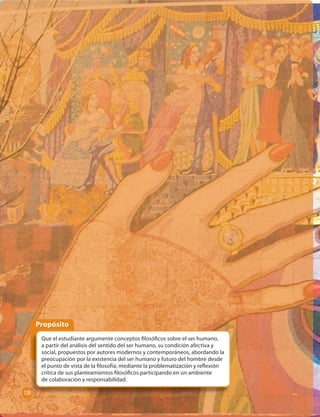 Propósito 
Que el estudiante argumente conceptos  losó cos sobre el ser humano, 
a partir del análisis del sentido del ser humano, su condición afectiva y 
social, propuestos por autores modernos y contemporáneos, abordando la 
preocupación por la existencia del ser humano y futuro del hombre desde 
el punto de vista de la  losofía; mediante la problematización y re exión 
crítica de sus planteamientos  losó cos participando en un ambiente 
de colaboración y responsabilidad. 
126 
 