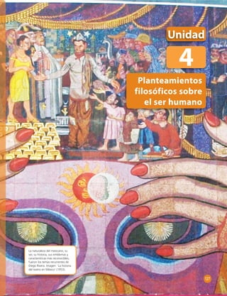 Unidad 
4 
Planteamientos 
filosóficos sobre 
el ser humano 
La naturaleza del mexicano, su 
ser, su historia, sus emblemas y 
características más reconocibles, 
fueron los temas recurrentes de 
Diego Rivera. Imagen: ‘La historia 
del teatro en México’ (1953). 
127 
 