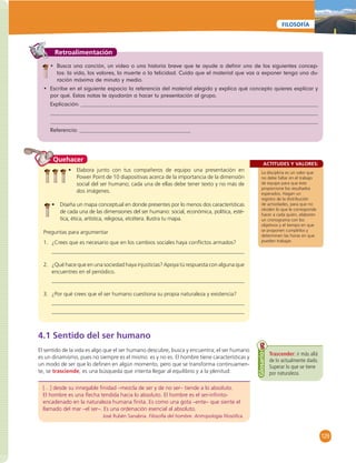 129 
FILOSOFÍA 
Retroalimentación 
• Busca una canción, un video o una historia breve que te ayude a defi nir uno de los siguientes concep-tos: 
la vida, los valores, la muerte o la felicidad. Cuida que el material que vas a exponer tenga una du-ración 
máxima de minuto y medio. 
• Escribe en el siguiente espacio la referencia del material elegido y explica qué concepto quieres explicar y 
por qué. Estas notas te ayudarán a hacer tu presentación al grupo. 
Explicación: 
Referencia: 
ACTITUDES Y VALORES: 
La disciplina es un valor que 
no debe faltar en el trabajo 
de equipo para que éste 
proporcione los resultados 
esperados. Hagan un 
registro de la distribución 
de actividades, para que no 
olviden lo que le corresponde 
hacer a cada quien, elaboren 
un cronograma con los 
objetivos y el tiempo en que 
se proponen cumplirlos y 
determinen las horas en que 
pueden trabajar. 
Quehacer 
• Elabora junto con tus compañeros de equipo una presentación en 
Power Point de 10 diapositivas acerca de la importancia de la dimensión 
social del ser humano; cada una de ellas debe tener texto y no más de 
dos imágenes. 
• Diseña un mapa conceptual en donde presentes por lo menos dos características 
de cada una de las dimensiones del ser humano: social, económica, política, esté-tica, 
ética, artística, religiosa, etcétera. Ilustra tu mapa. 
Preguntas para argumentar 
1. ¿Crees que es necesario que en los cambios sociales haya confl ictos armados? 
2. ¿Qué hace que en una sociedad haya injusticias? Apoya tú respuesta con alguna que 
encuentres en el periódico. 
3. ¿Por qué crees que el ser humano cuestiona su propia naturaleza y existencia? 
4.1 Sentido del ser humano 
El sentido de la vida es algo que el ser humano descubre, busca y encuentra; el ser humano 
es un dinamismo, pues no siempre es el mismo: es y no es. El hombre tiene características y 
un modo de ser que lo defi nen en algún momento, pero que se transforma continuamen-te, 
se trasciende; es una búsqueda que intenta llegar al equilibrio y a la plenitud: 
[…] desde su innegable fi nidad –mezcla de ser y de no ser– tiende a lo absoluto. 
El hombre es una fl echa tendida hacia lo absoluto. El hombre es el ser-infi nito-encadenado 
en la naturaleza humana fi nita. Es como una gota –ente– que siente el 
llamado del mar –el ser–. Es una ordenación esencial al absoluto. 
José Rubén Sanabria. Filosofía del hombre. Antropología fi losófi ca. 
Trascender: ir más allá 
de lo actualmente dado. 
Superar lo que se tiene 
por naturaleza. 
Glosario 
 