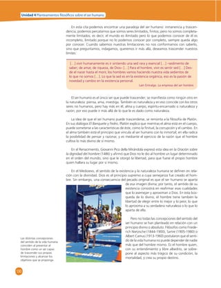 Unidad 4 Planteamientos  losó cos sobre el ser humano 
130 
En esta cita podemos encontrar una paradoja del ser humano: inmanencia y trascen-dencia; 
podemos percatarnos que somos seres limitados, fi nitos; pero no somos completa-mente 
limitados; es decir, el mundo es ilimitado pero lo que podemos conocer de él es 
incompleto, limitado porque no lo podemos conocer por completo, siempre queda algo 
por conocer. Cuando sabemos nuestras limitaciones no nos conformamos con saberlo, 
sino que preguntamos, indagamos, queremos ir más allá, deseamos trascender nuestros 
límites: 
[…] vivir humanamente es ir sintiendo una sed rara y esencial […] –sedimento de 
saber; de amar, de riqueza, de Dios– […] Para el hombre, vivir es sentir sed […] Des-de 
el nacer hasta el morir, los hombres vamos haciendo nuestra vida sedientos de 
lo que no somos […]. Lo que la sed es en la existencia orgánica, eso es la pasión de 
novedad y cambio en la existencia personal. 
Laín Entralgo. La empresa del ser hombre. 
El ser humano es el único ser que puede trascender; se manifi esta como ningún otro en 
la naturaleza: piensa, ama, investiga. También es naturaleza y en eso coincide con los otros 
seres no humanos, pero hay más en él; alma y cuerpo, espíritu-encarnado o naturaleza y 
razón; por eso puede ir más allá de lo que le es dado como naturaleza. 
La idea de que el ser humano puede trascenderse, se remonta a la fi losofía de Platón. 
En sus diálogos El Banquete y Fedro, Platón explica que mientras el alma está en el cuerpo, 
puede someterse a las características de éste, como la fi nitud, la corrupción y el cambio. En 
el alma también está el principio que vincula al ser humano con lo inmortal; en ella radica 
la posibilidad de pensar y razonar, y es mediante el ejercicio de la razón que el hombre 
cultiva lo más divino de sí mismo. 
En el Renacimiento, Giovanni Pico della Mirándola expresó esta idea en la Oración sobre 
la dignidad del hombre (1486) y afi rmó que Dios no le dio al hombre un lugar determinado 
en el orden del mundo, sino que le otorgó la libertad, para que fuese el propio hombre 
quien hallara su lugar por sí mismo. 
En el Medioevo, el sentido de la existencia y la naturaleza humana se defi nen en rela-ción 
con la divinidad. Dios es el principio supremo a cuya semejanza fue creado el hom-bre. 
Sin embargo, una consecuencia del pecado original es que el ser humano se aparta 
de esa imagen divina; por tanto, el sentido de su 
existencia consistirá en reafi rmar esas cualidades 
que lo asemejan y aproximan a Dios. En esta bús-queda 
de lo divino, el hombre tiene también la 
libertad de elegir entre lo mejor y lo peor, lo que 
lo aproxima a su verdadera naturaleza o lo que lo 
aparta de ella. 
Pero no todas las concepciones del sentido del 
ser humano se han planteado en relación con un 
principio divino o absoluto. Filósofos como Friede-rich 
Nietzsche (1844-1900), Sartre (1905-1980) o 
Albert Camus (1913-1960) postularon que el senti-do 
de la vida humana no puede depender de nadie 
más que del hombre mismo. Es el hombre quien, 
con su entendimiento y libre albedrío, se sobre-pone 
al aspecto más trágico de su condición, la 
mortalidad, y crea su propio destino. 
Las distintas concepciones 
del sentido de la vida humana 
coinciden al presentar al 
hombre como un ser capaz 
de trascender sus propias 
limitaciones y alcanzar los 
objetivos que se proponga. 
 