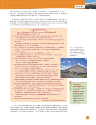 133 
FILOSOFÍA 
ellos también un mero ensueño?” (Miguel León-Portilla. La fi losofía náhuatl, p. 180.). La 
respuesta a esta pregunta se verá en dos aspectos intrínsecamente unidos: el origen del 
hombre y el hombre como un ser que crea su propia existencia. 
En cuanto al origen del hombre, nos encontramos con una explicación mítica que em-pieza 
a ser racionalizada porque se cuestiona el pensamiento anterior, por ello podemos 
encontrar el inicio de un pensamiento fi losófi co. A continuación te presentamos un frag-mento 
del mito de cómo Quetzalcóatl da vida a los hombres: 
Leyenda de los soles 
1. “Y luego fue Quetzalcóatl al Mictlán: se acercó a Mictlantecutli 
y a Mictlancíhuatl y en seguida les dijo: 
2. Vengo en busca de los huesos preciosos que tú guardas, vengo a tomarlos. 
3. Y le dijo Mictlantecutli: ¿Qué harás con ellos Quetzalcóatl? 
4. Y una vez más dijo [Quetzalcóatl]: los dioses se preocupan porque alguien viva 
en la tierra. 
5. Y respondió Mictlantecutli: Está bien, haz sonar mi caracol y da vueltas cuatro 
veces alrededor de mi círculo precioso. 
6. Pero su caracol no tiene agujeros; llama entonces [Quetzalcóatl] a los gusanos; 
estos le hicieron los agujeros y luego entran allí los abejones y las abejas 
y lo hacen sonar. 
7. Al oírlo Mictlantecutli dice de nuevo: Está bien, tómalos. 
8. Pero, dice Mictlantecutli a sus servidores: ¡gente del Mictlan! Dioses, decid 
a Quetzalcóatl que los tiene que dejar. 
9. Quetzalcóatl repuso: Pues no, de una vez me apodero de ellos. 
10. Y dijo a su nahual: Ve a decirles que vendré a dejarlos. 
11. Y éste dijo a voces: Vendré a dejarlos. 
12. Pero, luego subió, cogió los huesos preciosos. Estaban, juntos de un 
lado los huesos de hombre y juntos de otro lado los de mujer y los 
tomó e hizo con ellos un ato Quetzalcóatl. 
13. Y una vez más Mictlantecutli dijo a sus servidores: Dioses, ¿De veras se 
lleva Quetzalcóatl los huesos preciosos? Dioses, id a hacer un hoyo. 
14. Luego fueron a hacerlo y Quetzalcóatl se cayó en el hoyo, se tropezó 
y lo espantaron las codornices. Cayó muerto y se esparcieron allí los 
huesos preciosos que mordieron y royeron las codornices. 
15. Resucita después Quetzalcóatl, se afl ige y dice a su nahual: ¿Qué haré nahual mío? 
16. Y este le respondió: puesto que la cosa salió mal, que resulte como sea. 
17. Los recoge, los junta, hace un lío con ellos, que luego llevó a Tamoanchan 
18. Y tan pronto llegó, la que se llama Quilaztli, que es Cihuacóatl, los molió y los 
puso después en un barreño precioso. 
19. Quetzalcóatl sobre él se sangró su miembro. Y en seguida hicieron penitencia 
los dioses que se han nombrado: Apantecuhtli, Huictlolinqui, Tepanquizqui, 
Tlallamánac, Tzontémoc y el sexto de ellos, Quetzalcóatl. 
20. Y dijeron: Han nacido, oh dioses, los macehuales [los merecidos por la 
penitencia]. 
21. Porque, por nosotros hicieron penitencia [los dioses].” 
Miguel León-Portilla. La fi losofía náhuatl. 
Mictlantecutli y 
Mictlancíhuatl: Señor 
y Señora de la región de 
los muertos. 
Macehual: concepto 
náhuatl-azteca que 
signifi ca ‘deudores’; 
se denomina así a los 
hombres porque la 
vida les ha sido dada 
gratuitamente. 
Glosario 
En esta narración podemos ver que cuando Quetzalcóatl viaja al Mictlán por los “pre-ciosos 
huesos” para crear al hombre, el origen de éste tiene una relación con el principio 
dual Ometéotl; después, fuera del Mictlán, Cihuacóatl “dispone la materia” que más tarde 
Quetzalcóatl “fecunda con su sangre”; es de resaltar también la necesidad de los dioses 
El Sol y la Luna, el día y la 
noche, la vida y la muerte; 
hombre y mujer. Concepción 
de la dualidad del mundo 
mesoamericano: Ometeotl y 
Mictantecutli. 
 