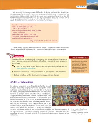 135 
FILOSOFÍA 
Así, la concepción mesoamericana del hombre de la que nos hablan los tlamatinime, 
tiene dos rasgos fundamentales: uno interno y otro externo; cuando el hombre encuentra 
su interior inevitablemente lo manifi esta al mundo, como un ser más humano. Su idea del 
hombre no es cerrada ni estrecha; sino que deja la posibilidad de que el hombre, con la 
ayuda de los tlamatinime, pueda formar su rostro y humanizarse. 
El que hace sabios los rostros ajenos, 
Hace a los otros tomar una cara, 
Los hace desarrollarla […] 
Pone un espejo delante de los otros, los hace 
Cuerdos, cuidadosos, 
Hace que en ellos aparezca una cara […] 
Gracias a él la gente humaniza su querer 
Y recibe una estricta enseñanza […] 
Miguel León-Portilla. La fi losofía Náhuatl. 
Esta es la tarea principal del fi lósofo náhuatl: formar a los hombres para que no se pier-dan 
en la banalidad de las apariencias y encuentren la verdad, que es común a todos. 
ACTITUDES Y VALORES: 
La imaginación es la facultad 
que nos permite reinterpretar 
el mundo y la disciplina 
es el valor que nos ayuda a 
dirigir esa facultad de manera 
creativa y artística. Desarrolla 
un trabajo imaginativo y 
original, pero sin olvidarte del 
orden y la congruencia. 
Quehacer 
Propósito: Manejar tecnologías de la comunicación para obtener información y expresar 
ideas y valorar el arte como manifestación de la belleza y expresión de ideas, sensaciones 
y emociones. 
• Busca en la siguiente página electrónica el concepto náhuatl de la educación: 
www.toltecayotl.org/tolteca/. 
• Imprime la información y subraya con colores lo que te parezca más importante. 
• Elabora un collage con las ideas más relevantes y preséntalo al grupo. 
4.1.3 El ser del mexicano 
En México, pensadores como Miguel León Portilla, Samuel 
Ramos y Octavio Paz se preguntaron por cuál podría ser la 
naturaleza y el sentido de la vida, no sólo del ser humano 
en general, sino particularmente del mexicano. Los mexicanos 
tenemos un estrecho apego a nuestra cultura y tradiciones, 
aunque en ciertos momentos también las devaluamos, con 
lo cual se nos considera ‘malinchistas’. Se dice también que 
podemos burlarnos de todo, incluso de la muerte y podemos 
ser especialistas en el relajo, como afi rma Miguel León Portilla. 
Pero, ¿te has preguntado si estos conceptos de lo que es ser 
mexicano tienen algún fundamento? ¿Somos así a causa de 
nuestra historia y nuestra herencia?, ¿o si tales descripciones 
son sólo signos superfi ciales de una identidad más compleja? Los fi lósofos mexicanos sí 
se lo preguntaron, y examinaron todas las condiciones históricas y culturales que han 
dado lugar a nuestra identidad nacional. A continuación te presentamos algunas de sus 
refl exiones. 
En sus murales, Diego Rivera 
plasmó la escencia del 
mexicano: tradiciones, historia 
y colorido; cultura y danza. 
 