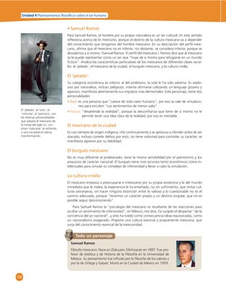 Unidad 4 Planteamientos  losó cos sobre el ser humano 
136 
• Samuel Ramos 
Para Samuel Ramos, el hombre por su propia naturaleza es un ser cultural. En este sentido 
refl exiona acerca de lo mexicano, porque el destino de la cultura mexicana va a depender 
del conocimiento que tengamos del hombre mexicano. En su descripción del perfi l mexi-cano, 
afi rma que el mexicano no es inferior; no obstante, se considera inferior, porque se 
desvaloriza a sí mismo. (Samuel Ramos. El perfi l del mexicano.). Ramos dice que al mexicano 
se le puede representar como un ser que “huye de sí mismo para refugiarse en un mundo 
fi cticio”. Analiza las características particulares de los mexicanos de diferentes clases socia-les: 
el ‘pelado’, el mexicano de la ciudad, el burgués mexicano, y la cultura criolla. 
El ‘pelado’ 
Su categoría económica es inferior al del proletario; la vida le ha sido adversa. Es explo-sivo 
por naturaleza, incluso peligroso; intenta afi rmarse utilizando un lenguaje grosero y 
agresivo, manifi esta abiertamente sus impulsos más elementales. Este personaje, tiene dos 
personalidades: 
• Real: es una persona que ”carece de todo valor humano”, por eso se vale de simulacio-nes 
para encubrir “sus sentimientos de menor valía”. 
• Ficticia: “desatiende la realidad”, porque la desconfi anza que tiene de sí mismo no le 
permite tener una idea clara de la realidad, por eso es inestable. 
El mexicano de la ciudad 
Es casi siempre de origen indígena, riñe continuamente y se apresura a ofender antes de ser 
atacado, incluso comete delitos por esto; no tiene voluntad para controlar su carácter, se 
manifi esta agresivo por su debilidad. 
El burgués mexicano 
No es muy diferente al proletariado; tiene la misma sensibilidad por el patriotismo y los 
prejuicios de carácter nacional. El burgués tiene más recursos tanto económicos como in-telectuales 
para simular su complejo de inferioridad y llevar a cabo la simulación. 
La cultura criolla 
El mexicano empieza a preocuparse e interesarse por su propia existencia y la del mundo 
inmediato que le rodea; la experiencia le ha enseñado, no sin sufrimiento, que imitar cul-turas 
extranjeras, sin hacer ninguna distinción entre lo valioso y lo cuestionable no es el 
camino adecuado, porque “tenemos un carácter propio y un destino singular, que no es 
posible seguir desconociendo”. 
Para Samuel Ramos la “psicología del mexicano es resultante de las reacciones para 
ocultar un sentimiento de inferioridad”; en México, nos dice, ha surgido el despertar “de la 
conciencia del yo nacional”, y esto ha traído como consecuencia ideas equivocadas, como 
un nacionalismo exagerado. Propone una cultura esencial y propiamente mexicana, que 
surja del conocimiento esencial de la mexicanidad. 
Todo un personaje 
Samuel Ramos 
Filósofo mexicano. Nace en Zitácuaro, Michoacán en 1897. Fue pro-fesor 
de estética y de Historia de la Filosofía en la Universidad de 
México. Su pensamiento fue infl uido por la fi losofía de los valores y 
por la de Ortega y Gasset. Murió en la Ciudad de México en 1959. 
El ‘pelado’, el ‘roto’, el 
‘cinturita’, el ‘pachuco’, son 
las diversas personalidades 
que adopta el mexicano de 
la mitad del siglo XX; con 
estas ‘máscaras’ se enfrenta 
a una sociedad en plena 
transformación. 
 