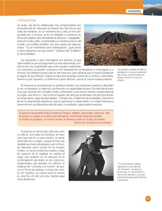 Las grandes ciudades de México 
adoptaron a una gran población 
del campo, transformando así 
ambas visiones: la rural y la 
urbana. 
137 
FILOSOFÍA 
• Octavio Paz 
Sin duda, uno de los intelectuales más comprometidos con 
el estudio del ser mexicano es Octavio Paz. Paz afi rma que 
todos los hombres, en un momento de su vida, se han pre-guntado 
por sí mismos, se les ha revelado su existencia en 
forma de soledad, descubriéndoles la distancia “impalpable” 
entre el mundo y ellos, mostrándoles su conciencia de sí y del 
mundo. Los pueblos también, nos dice, pasan por algo pa-recido: 
“Su ser manifi esta como interrogación: ¿qué somos 
y cómo realizamos eso que somos?” (Octavio Paz. El laberin-to 
de la soledad.). 
Las respuestas a esta interrogante son diversas; lo que 
cabe resaltar es que al preguntarse se está adquiriendo con-ciencia 
de una singularidad que antes pasaba inadvertida. 
Los mexicanos no pueden sustraerse a la necesidad de contemplarse e interrogarse a sí 
mismos; Paz refl exiona acerca del ser del mexicano, pero advierte que no toda la población 
es objeto de esa refl exión. Explica al mexicano teniendo a partir de su historia, costumbres, 
herencia y por supuesto, su referencia a partir del otro, que es la nación estadounidense. 
El mexicano se caracteriza por su quehacer artístico, sus creaciones muestran y describen 
su ser; no obstante, su creencia y confi anza en sus capacidades es poca. Paz describe al mexi-cano 
que necesita irse a Estados Unidos, enfrentarse a una nación extraña, avergonzado de 
su origen, que tiene un “aire furtivo e inquieto, de seres que se disfrazan, de seres que temen 
la mirada ajena, capaz de desnudarlos”. (Octavio Paz. El laberinto de la soledad.). Esta forma 
de ser ha engendrado al pachuco, que en apariencia no desea volver a su origen mexicano y 
quiere afi rmar sus diferencias ante los otros; no obstante, sigue siendo mexicano: 
El pachuco ha perdido toda su herencia: lengua, religión, costumbre, creencias. Sólo 
le queda un cuerpo y un alma a la intemperie, inerme ante todas las miradas. 
Su disfraz lo protege y, al mismo tiempo, lo destaca y aísla: lo oculta y lo exhibe. 
Octavio Paz. El laberinto de la soledad. 
El pachuco se siente solo, está solo, pero 
no sólo él, sino todos los hombres; el mexi-cano 
que vive en un país extraño, se siente 
arrancado de su origen, porque él crea una 
realidad que tiene vida propia y que no ha si-do 
fabricada como sucede en los Estados 
Unidos. La nación americana evade y niega 
los aspectos de la realidad; en cambio el 
rasgo más evidente en el mexicano es la 
contemplación del dolor, en los cristos en-sangrentados, 
por ejemplo, los velorios, la 
tradición de “comerse a la muerte” de azú-car 
en forma de calavera, o el pan de muer-to 
con huesitos. La cultura hacia la muerte 
es, dice Paz, el culto a la vida. Veamos aquí 
otras diferencias: 
“Tin-Tán (Germán Valdés) 
representó a una clase de 
‘ser mexicano’: el pachuco, 
el cinturita, el “rey del barrio”. 
Personifi có además a una gran 
cantidad de personajes literarios 
y populares, 
 