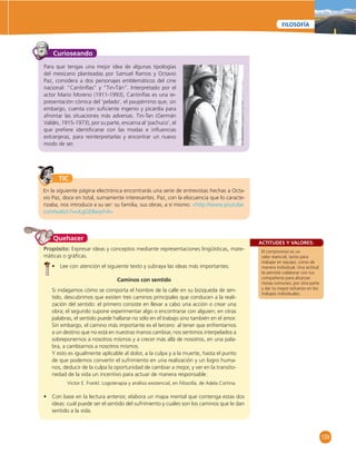 139 
FILOSOFÍA 
Curioseando 
Para que tengas una mejor idea de algunas tipologías 
del mexicano planteadas por Samuel Ramos y Octavio 
Paz, considera a dos personajes emblemáticos del cine 
nacional: “Cantinfl as” y “Tin-Tán”. Interpretado por el 
actor Mario Moreno (1911-1993), Cantinfl as es una re-presentación 
cómica del ‘pelado’, el paupérrimo que, sin 
embargo, cuenta con sufi ciente ingenio y picardía para 
afrontar las situaciones más adversas. Tin-Tan (Germán 
Valdés, 1915-1973), por su parte, encarna al ‘pachuco’, el 
que prefi ere identifi carse con las modas e infl uencias 
extranjeras, para reinterpretarlas y encontrar un nuevo 
modo de ser. 
TIC 
En la siguiente página electrónica encontrarás una serie de entrevistas hechas a Octa-vio 
Paz, doce en total, sumamente interesantes. Paz, con la elocuencia que lo caracte-rizaba, 
nos introduce a su ser: su familia, sus obras, a sí mismo: «http://www.youtube. 
com/watch?v=iLgGE8wyrhA» 
ACTITUDES Y VALORES: 
El compromiso es un 
valor esencial, tanto para 
trabajar en equipo, como de 
manera individual. Una actitud 
te permite colaborar con tus 
compañeros para alcanzar 
metas comunes; por otra parte 
y dar tu mayor esfuerzo en los 
trabajos individuales. 
Quehacer 
Propósito: Expresar ideas y conceptos mediante representaciones lingüísticas, mate-máticas 
o gráfi cas. 
• Lee con atención el siguiente texto y subraya las ideas más importantes. 
Caminos con sentido 
Si indagamos cómo se comporta el hombre de la calle en su búsqueda de sen-tido, 
descubrimos que existen tres caminos principales que conducen a la reali-zación 
del sentido: el primero consiste en llevar a cabo una acción o crear una 
obra; el segundo supone experimentar algo o encontrarse con alguien; en otras 
palabras, el sentido puede hallarse no sólo en el trabajo sino también en el amor. 
Sin embargo, el camino más importante es el tercero: al tener que enfrentarnos 
a un destino que no está en nuestras manos cambiar, nos sentimos interpelados a 
sobreponernos a nosotros mismos y a crecer más allá de nosotros, en una pala-bra, 
a cambiarnos a nosotros mismos. 
Y esto es igualmente aplicable al dolor, a la culpa y a la muerte, hasta el punto 
de que podemos convertir el sufrimiento en una realización y un logro huma-nos, 
deducir de la culpa la oportunidad de cambiar a mejor, y ver en la transito-riedad 
de la vida un incentivo para actuar de manera responsable. 
Victor E. Frankl. Logoterapia y análisis existencial, en Filosofía, de Adela Cortina. 
• Con base en la lectura anterior, elabora un mapa mental que contenga estas dos 
ideas: cuál puede ser el sentido del sufrimiento y cuáles son los caminos que le dan 
sentido a la vida. 
 