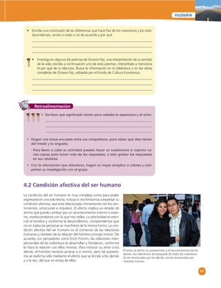 141 
FILOSOFÍA 
• Escribe una conclusión de las diferencias que hace Paz de los mexicanos y los esta-dounidenses; 
anota si estás o no de acuerdo y por qué. 
• Investiga en algunos los poemas de Octavio Paz, una interpretación de su sentido 
de la vida; escribe a continuación uno de esos poemas, interprétalo y menciona 
el por qué de tu elección. Busca la información en tú biblioteca o en las obras 
completas de Octavio Paz, editadas por el Fondo de Cultura Económica. 
Retroalimentación 
• Escriban qué signifi cado tienen para ustedes la esperanza y el amor. 
• Hagan una breve encuesta entre sus compañeros, para saber qué idea tienen 
del miedo y la angustia. 
- Para llevar a cabo su actividad pueden hacer un cuestionario e imprimir va-rias 
copias para tomar nota de las respuestas, o bien grabar las respuestas 
en sus celulares. 
• Con la información que obtuvieron, hagan un mapa sinóptico a colores y com-partan 
su investigación con el grupo. 
4.2 Condición afectiva del ser humano 
La condición del ser humano es muy compleja como para poder 
expresarla en una sola teoría; incluso si nos limitamos a expresar su 
condición afectiva, que está relacionada íntimamente con los sen-timientos, 
emociones e impulsos. El afecto implica un estado de 
ánimo que puede cambiar por un acontecimiento interno o exter-no, 
involucrándonos con lo que nos rodea. La afectividad es esen-cial 
al hombre y conforme la desarrollamos, comprendemos que 
no en todas las personas se manifi esta de la misma forma. La con-dición 
afectiva del ser humano es el comienzo de las relaciones 
humanas y también de la relación del hombre consigo mismo. De 
acuerdo con pensadores como Erich Fromm, las relaciones inter-personales 
de los individuos se desarrollan y fortalecen, conforme 
lo hace la relación con ellos mismos. Para mostrar su amor a los 
demás, el hombre necesita amarse a sí mismo, pero tal autoesti-ma 
se reafi rma sólo mediante el afecto que se brinde a los demás 
y a la vez, del que se reciba de ellos. 
El amor, el afecto, la comprensión y el reconocimiento de los 
demás, son elementos de búsqueda de todos los individuos. 
Al ser reconocidos por los demás, somos reconocidos por 
nosotros mismos. 
 