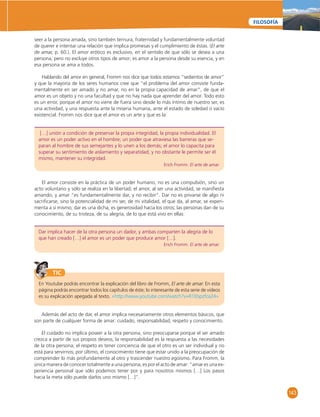 143 
FILOSOFÍA 
seer a la persona amada, sino también ternura, fraternidad y fundamentalmente voluntad 
de querer e intentar una relación que implica promesas y el cumplimiento de éstas. (El arte 
de amar, p. 60.). El amor erótico es exclusivo, en el sentido de que sólo se desea a una 
persona, pero no excluye otros tipos de amor; es amor a la persona desde su esencia, y en 
esa persona se ama a todos. 
Hablando del amor en general, Fromm nos dice que todos estamos “sedientos de amor” 
y que la mayoría de los seres humanos cree que “el problema del amor consiste funda-mentalmente 
en ser amado y no amar, no en la propia capacidad de amar”, de que el 
amor es un objeto y no una facultad y que no hay nada que aprender del amor. Todo esto 
es un error, porque el amor no viene de fuera sino desde lo más íntimo de nuestro ser, es 
una actividad, y una respuesta ante la miseria humana, ante el estado de soledad o vacío 
existencial. Fromm nos dice que el amor es un arte y que es la: 
[…] unión a condición de preservar la propia integridad, la propia individualidad. El 
amor es un poder activo en el hombre; un poder que atraviesa las barreras que se-paran 
al hombre de sus semejantes y lo unen a los demás; el amor lo capacita para 
superar su sentimiento de aislamiento y separatidad, y no obstante le permite ser él 
mismo, mantener su integridad. 
Erich Fromm. El arte de amar. 
El amor consiste en la práctica de un poder humano, no es una compulsión, sino un 
acto voluntario y sólo se realiza en la libertad; el amor, al ser una actividad, se manifi esta 
amando, y amar “es fundamentalmente dar, y no recibir”. Dar no es privarse de algo ni 
sacrifi carse, sino la potencialidad de mi ser, de mi vitalidad, el que da, al amar, se experi-menta 
a sí mismo; dar es una dicha, es generosidad hacia los otros; las personas dan de su 
conocimiento, de su tristeza, de su alegría, de lo que está vivo en ellas: 
Dar implica hacer de la otra persona un dador, y ambas comparten la alegría de lo 
que han creado […] el amor es un poder que produce amor […]. 
Erich Fromm. El arte de amar. 
TIC 
En Youtube podrás encontrar la explicación del libro de Fromm, El arte de amar. En esta 
página podrás encontrar todos los capítulos de éste; lo interesante de esta serie de videos 
es su explicación apegada al texto. «http://www.youtube.com/watch?v=R1Ebpzfca24» 
Además del acto de dar, el amor implica necesariamente otros elementos básicos, que 
son parte de cualquier forma de amar: cuidado, responsabilidad, respeto y conocimiento. 
El cuidado no implica poseer a la otra persona, sino preocuparse porque el ser amado 
crezca a partir de sus propios deseos; la responsabilidad es la respuesta a las necesidades 
de la otra persona; el respeto es tener conciencia de que el otro es un ser individual y no 
está para servirnos; por último, el conocimiento tiene que estar unido a la preocupación de 
comprender lo más profundamente al otro y trascender nuestro egoísmo. Para Fromm, la 
única manera de conocer totalmente a una persona, es por el acto de amar: “amar es una ex-periencia 
personal que sólo podemos tener por y para nosotros mismos […] Los pasos 
hacia la meta sólo puede darlos uno mismo […]”. 
 