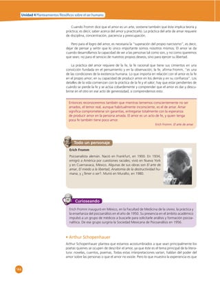 Unidad 4 Planteamientos  losó cos sobre el ser humano 
144 
Cuando Fromm dice que el amor es un arte, sostiene también que éste implica teoría y 
práctica; es decir, saber acerca del amor y practicarlo. La práctica del arte de amar requiere 
de disciplina, concentración, paciencia y preocupación. 
Pero para el logro del amor, es necesaria la “superación del propio narcisismo”, es decir, 
dejar de pensar y sentir que lo único importante somos nosotros mismos. El amor se da 
cuando desarrollamos la capacidad de ver a las personas tal como son, y no como queremos 
que sean; no para el servicio de nuestros propios deseos, sino para ejercer su libertad. 
La práctica del amor requiere de la fe, la fe racional que tiene sus cimientos en una 
convicción fundada en el pensamiento y en la observación; la fe, afi rma Fromm, “es una 
de las condiciones de la existencia humana. Lo que importa en relación con el amor es la fe 
en el propio amor; en su capacidad de producir amor en los demás y en su confi anza”. Los 
detalles de la vida comienzan con la práctica de la fe y el valor; hay que estar pendientes de 
cuándo se pierde la fe y se actúa cobardemente y comprender que el amor es dar y descu-brirse 
en el otro en ese acto de generosidad; si comprendemos esto: 
Entonces reconoceremos también que mientras tememos conscientemente no ser 
amados, el temor real, aunque habitualmente inconsciente, es el de amar. Amar 
signifi ca comprometerse sin garantías, entregarse totalmente con la esperanza 
de producir amor en la persona amada. El amor es un acto de fe, y quien tenga 
poca fe también tiene poco amor. 
Todo un personaje 
Erich Fromm. El arte de amar. 
Erich Fromm 
Psicoanalista alemán. Nació en Frankfurt, en 1900. En 1934, 
emigró a América por cuestiones raciales; vivió en Nueva York 
y en Cuernavaca, México. Algunas de sus obras son El arte de 
amar, El miedo a la libertad, Anatomía de la destructividad hu-mana, 
y ¿Tener o ser?. Murió en Muralto, en 1980. 
Curioseando 
Erich Fromm inauguró en México, en la Facultad de Medicina de la UNAM, la práctica y 
la enseñanza del psicoanálisis en el año de 1950. Su presencia en el ámbito académico 
impulsó a un grupo de médicos a buscarle para solicitarle análisis y formación psicoa-nalítica. 
De ese grupo surgiría la Sociedad Mexicana de Psicoanálisis en 1956. 
• Arthur Schopenhauer 
Arthur Schopenhauer plantea que estamos acostumbrados a que sean principalmente los 
poetas quienes se ocupen de describir el amor, ya que éste es el tema principal de la litera-tura: 
novelas, cuentos, poemas. Todas estas interpretaciones varían; hablan del poder del 
amor sobre las personas o que el amor no existe. Pero lo que muestra la experiencia es que 
 