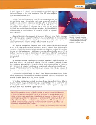 145 
FILOSOFÍA 
el amor supera en su fuerza a cualquier otra pasión; por amor algunas 
personas arriesgan su vida, otras enloquecen, otras más, viven tragedias 
porque no se les permite amar. 
Schopenhauer comenta que no entiende cómo es posible que dos 
personas que se aman y piensan haber encontrado la máxima felicidad, se 
suiciden en vez de romper lazos con la sociedad, sufrir las consecuencias 
de esto y vivir su amor, antes que renunciar a la vida. Por el hecho de que 
las personas enloquezcan o se maravillen ante el amor, nos dice, no es 
razonable dudar de su importancia y de su existencia; así como tampoco 
podemos dudar de la trascendencia del fi lósofo al ocuparse de la proble-mática 
La certidumbre de ser amado no puede consolar de la privación de aquella persona 
a quien ama, y en semejante caso, más de un amante se ha saltado la tapa de los 
sesos. Por el contrario, sucede que, no pudiendo ser pagadas con la moneda del 
amor recíproco, gentes muy enamoradas se contentan con la posesión, es decir, con 
el goce físico […]. El que cierto hijo sea engendrado: ése es el fi n único y verdadero 
de toda novela de amor, aunque los enamorados no lo sospechen. La intriga que 
conduce al desenlace es cosa accesoria. 
Arthur Schopenhauer. El amor, las mujeres y la muerte. 
amorosa. 
Algunos fi lósofos se han ocupado del concepto del amor, como Platón, Rousseau, 
Kant o Spinoza; pero a excepción de Platón, la mayoría lo ha hecho de manera sencilla. 
Schopenhauer afi rma que no va a utilizarlos para su exposición ni a cuestionar sus teorías. 
Lo que plantea acerca del amor es lo que él ha analizado de la vida. 
Para empezar a refl exionar acerca del amor, dice Schopenhauer, basta con meditar 
acerca de la importancia que este sentimiento tiene en nuestras vidas: perturba a los 
hombres, infl uye en los negocios, las personas cometen torpezas, otras son deshonestas, 
termina con relaciones valiosas o las lleva por el camino del instinto y las pasiones. El fi n 
de toda empresa amorosa es la “combinación de la generación próxima”, es decir, la pro-creación; 
según Schopenhauer, la esencia del amor es la elección individual de una pareja 
para procrear. 
Las pasiones amorosas contribuyen a garantizar la existencia de la humanidad por 
venir; estas pasiones, que inician en la voluntad individual, fortalecen la voluntad de la es-pecie. 
Esta es la gran importancia del amor. Cuando la conciencia individual se manifi esta 
por “el instinto de los sexos”, de lo que se trata es de la voluntad primordial de vivir; y 
cuando el “instinto del amor” se manifi esta en una persona, no es más que el deseo de 
procrear y vivir en un nuevo ser. 
El instinto del amor ilusiona a la conciencia y cubre la intención real del amor. Schopen-hauer, 
sentencia que la naturaleza necesita esta ‘estrategia’ para lograr su propósito, que 
es el de preservar la especie, en este caso, la humana. 
Por ideal que pueda ser el encanto de la persona a la que se ama, el objetivo real del amor 
es crear un nuevo ser, y la prueba de esto es que una persona que ama no se conforma con 
la correspondencia de ese amor, sino que le es necesario e incluso exige poseer a la persona 
amada, es decir, desea el contacto y goce corporal: 
El problema amoroso ha sido 
objeto de estudio de la fi losofía; 
desde Platón hasta Niezstche, los 
fi lósofos han repetido la misma 
pregunta: ¿Qué es el amor? 
 