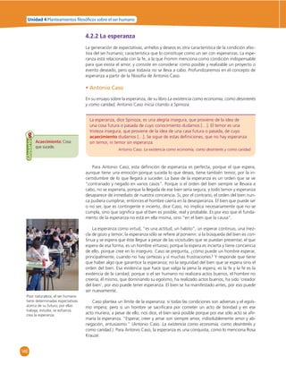 Unidad 4 Planteamientos  losó cos sobre el ser humano 
146 
4.2.2 La esperanza 
La generación de expectativas, anhelos y deseos es otra característica de la condición afec-tiva 
del ser humano; característica que lo constituye como un ser con esperanzas. La espe-ranza 
está relacionada con la fe, a la que Fromm menciona como condición indispensable 
para que exista el amor, y consiste en considerar como posible y realizable un proyecto o 
evento deseado, pero que todavía no se lleva a cabo. Profundizaremos en el concepto de 
esperanza a partir de la fi losofía de Antonio Caso. 
• Antonio Caso 
En su ensayo sobre la esperanza, de su libro La existencia como economía, como desinterés 
y como caridad, Antonio Caso inicia citando a Spinoza: 
La esperanza, dice Spinoza, es una alegría insegura, que proviene de la idea de 
una cosa futura o pasada de cuyo conocimiento dudamos […]. El temor es una 
tristeza insegura, que proviene de la idea de una casa futura o pasada, de cuyo 
acaecimiento dudamos […]. Se sigue de estas defi niciones, que no hay esperanza 
sin temor, ni temor sin esperanza. 
Antonio Caso. La existencia como economía, como desinterés y como caridad. 
Acaecimiento: Cosa 
que sucede. 
Glosario 
Para Antonio Caso, esta defi nición de esperanza es perfecta, porque el que espera, 
aunque tiene una emoción porque suceda lo que desea, tiene también temor, por la in-certidumbre 
de lo que llegará a suceder. La base de la esperanza es un orden que se ve 
“contrariado y negado en varios casos”. Porque si el orden del bien siempre se llevara a 
cabo, no se esperaría, porque la llegada de ese bien sería segura; y todo temor y esperanza 
desaparece de inmediato de nuestra conciencia. Si, por el contrario, el orden del bien nun-ca 
pudiera cumplirse, entonces el hombre caería en la desesperanza. El bien que puede ser 
o no ser, que es contingente e incierto, dice Caso, no implica necesariamente que no se 
cumpla, sino que signifi ca que el bien es posible, real y probable. Es por eso que el funda-mento 
de la esperanza no está en ella misma, sino “en el bien que la causa”. 
La esperanza como virtud, “es una actitud, un habito”, un esperar continuo, una mez-cla 
de gozo y temor; la esperanza sólo se refi ere al porvenir; si la búsqueda del bien es con-tinua 
y se espera que éste llegue a pesar de las vicisitudes que se puedan presentar, el que 
espera de esa forma, es un hombre virtuoso; porque la espera es incierta y tiene conciencia 
de ello, porque cree en lo inseguro. Caso se pregunta, ¿cómo puede un hombre esperar, 
principalmente, cuando no hay certezas y sí muchas frustraciones? Y responde que tiene 
que haber algo que garantice la esperanza; no la seguridad del bien que se espera sino el 
orden del bien. Esa evidencia que hace que valga la pena la espera, es la fe y la fe es la 
evidencia de la caridad; porque si el ser humano no realizara actos buenos, el hombre no 
creería; él mismo, que dominando su egoísmo, ha realizado actos buenos, ha sido ‘creador 
del bien’, por eso puede tener esperanza. El bien se ha manifestado antes, por eso puede 
ser nuevamente. 
Caso plantea un límite de la esperanza: si todas las condiciones son adversas y el egoís-mo 
impera; pero si un hombre se sacrifi cara por cometer un acto de bondad y en ese 
acto muriera, a pesar de ello, nos dice, el bien será posible porque por ese sólo acto se afi r-maría 
la esperanza. “Esperar, creer y amar son siempre amor, indisolublemente amor y ab-negación, 
entusiasmo.” (Antonio Caso. La existencia como economía, como desinterés y 
como caridad.). Para Antonio Caso, la esperanza es una conquista, como lo menciona Rosa 
Krauze: 
Poor naturaleza, el ser humano 
tiene determinadas expectativas 
acerca de su futuro; por ellas 
trabaja, estudia, se esfuerza, 
crea la esperanza. 
 