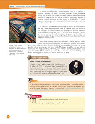 Unidad 4 Planteamientos  losó cos sobre el ser humano 
148 
El miedo –dice Montaigne–, puede ponernos “alas en los talones” o 
dejarnos “clavados a la tierra”, limitarnos; como el caso del emperador 
Teófi lo, que al perder una batalla contra los agarenos quedó paralizado y 
entorpecido para escapar; un jefe de su ejército, de nombre Manuel, lo 
tuvo que mover bruscamente para que volviera en sí; diciéndole: “Si no me 
seguís, os mataré; pues vale más que perdáis la vida a que caigáis prisionero 
y perdáis el imperio”. 
El miedo nos fuerza a faltar a nuestro deber y honor; es el sentimiento 
que más consecuencias negativas tiene en nuestras vidas. Nos empuja a 
huir y después, ya estando seguros, nos lamentamos y sufrimos por nues-tra 
actitud. Los hombres que viven en continuo temor de perder a un ser 
querido, sus bienes o de que les suceda una desgracia, están hundidos a la 
angustia, no gozan lo que tienen, no lo valoran e incluso llegan a actitudes 
extremas como el suicidio. 
Montaigne nos habla de otro tipo de miedo, “que no tiene por origen 
el error de nuestro entendimiento”; los griegos le llamaron terror-pánico 
y afi rmaban que provenía de la ira de los dioses, quienes podían hacer que hombres y 
pueblos enteros fueran presas de un gran miedo. Montaigne ejemplifi ca este tipo de terror 
con el caso de Cartago, donde los habitantes, al oír gritos de espanto, salieron de sus casas 
y les dominó de tal forma el terror que entre ellos se atacaron y mataron; hasta que, en 
medio del caos y delirio, oraron para aplacar la furia de los dioses. 
Todo un personaje 
Michel Eyquem de Montaigne 
Filósofo, escritor y político francés. Nació en Burdeos, el 28 
de febrero de 1533. Es autor de una gran variedad de ensa-yos 
que tratan temas muy diversos; desde la naturaleza del 
alma, las pasiones, la imaginación, la mentira y la tristeza, 
hasta el por qué puede ser peligroso organizar un parlamen-to 
a ciertas horas. Murió el 23 de septiembre de 1592. 
TIC 
En la siguiente página electrónica encontrarás algunos ensayos y cartas escritos por 
Montaigne. Podrás leer acerca de criaturas monstruosas, mentirosos y caníbales, así 
como de moda, diversiones, placeres y mucho más. «http://www.cervantesvirtual. 
com/servlet/SirveObras/01372719700248615644802/index.htm» 
Quehacer 
• Interpreten las siguientes frases de Montaigne: 
1. “El que tema padecer, padece ya lo que teme.” 
El miedo es una reacción 
hacia lo desconocido; o bien, 
provocada por acontecimientos 
inesperados que ponen en 
riesgo nuestro patrimonio, 
o seguridad, incluso nuestra 
propia vida. 
 