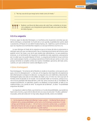 149 
FILOSOFÍA 
2. ”No hay cosa de la que tenga tanto miedo como el miedo.” 
• Realicen una lluvia de ideas acerca de cada frase, anótenlas en el piza-rrón 
y elaboren una interpretación general de cada una a partir las ideas 
de todo el grupo. 
4.2.4 La angustia 
El temor, según lo describe Montaigne, se manifi esta ante situaciones concretas que po-demos 
distinguir y comprender: la muerte de un ser querido, la pérdida de nuestra salud 
o posesiones, el fracaso en una determinada empresa, etc. Sabemos a qué le tememos, lo 
que nos inquieta es la incertidumbre respecto a si eso que tememos ocurrirá o no. 
Lo que distingue al miedo de la angustia es que en el acaso de ésta no alcanzamos a 
distinguir qué es lo que nos desconcierta; hay un total desconocimiento de la forma como 
podrían ocurrir las cosas y aun de lo que puede estar alterándonos. Lo que predomina, 
entonces, es el sentimiento de inquietud y la pérdida de toda esperanza, precisamente 
por no saber qué nos puede deparar el futuro. La angustia primordial es la que sentimos 
ante nuestra propia muerte; y no porque ignoremos el hecho de que vamos a morir, sino 
porque teniendo la completa certeza de nuestra mortalidad, ignoramos del todo cómo, 
cuándo y en qué condiciones nuestra vida llegará a su fi n. 
• Sören Kierkegaard 
Para Kierkegaard, “el comienzo de la fi losofía no reside en el asombro, como para los anti-guos, 
sino en la desesperación”, y más aun, en la angustia; ésta responde a la experiencia 
de la libertad pero se disipa en la elección. La angustia mira a lo indefi nido y desconocido. 
Kierkegaard aplica esta idea al mito bíblico de Adán y Eva. El mito nos narra que por el 
hombre existe el pecado en el mundo. Con el pecado Adán se humaniza, porque al co-mer 
el fruto prohibido del árbol del bien y del mal, toma conciencia de su mortalidad. Al 
romper la prohibición, se sabe libre, puede o no obedecer, se hace posible, se sabe un ser 
indeterminado; y es cuando le viene “la angustia de la libertad”, es decir “la posibilidad 
angustiosa de poder”. 
La angustia es sabernos libres, que tenemos un mundo de posibilidades, que podemos 
hacer esto o lo otro, y que entre la elección de una cosa o la otra está “el salto cualitativo” 
incausado, antes de la elección no hay nada; después de ella, existe una realidad: 
[…] es la angustia el vértigo de la libertad. Surge cuando […] la libertad fi ja la vista en 
el abismo de su propia posibilidad y echa mano a la fi nitud para sostenerse. En este 
vértigo cae la libertad al suelo. […] En el mismo momento cambia todo, y cuando la 
libertad se levanta de nuevo ve que es culpable. Entre estos dos momentos está el 
salto que ninguna ciencia ha explicado ni puede explicar. 
Sören Kierkergaard. El concepto de la angustia. 
 