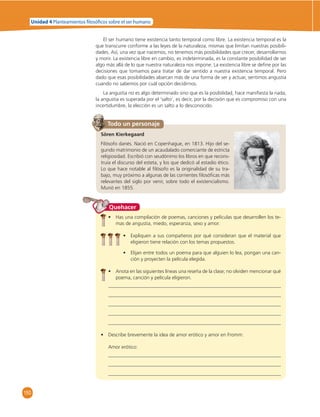 Unidad 4 Planteamientos  losó cos sobre el ser humano 
150 
El ser humano tiene existencia tanto temporal como libre. La existencia temporal es la 
que transcurre conforme a las leyes de la naturaleza, mismas que limitan nuestras posibili-dades. 
Así, una vez que nacemos, no tenemos más posibilidades que crecer, desarrollarnos 
y morir. La existencia libre en cambio, es indeterminada, es la constante posibilidad de ser 
algo más allá de lo que nuestra naturaleza nos impone. La existencia libre se defi ne por las 
decisiones que tomamos para tratar de dar sentido a nuestra existencia temporal. Pero 
dado que esas posibilidades abarcan más de una forma de ser y actuar, sentimos angustia 
cuando no sabemos por cuál opción decidirnos. 
La angustia no es algo determinado sino que es la posibilidad, hace manifi esta la nada, 
la angustia es superada por el ‘salto’, es decir, por la decisión que es compromiso con una 
incertidumbre, la elección es un salto a lo desconocido. 
Todo un personaje 
Sören Kierkegaard 
Filósofo danés. Nació en Copenhague, en 1813. Hijo del se-gundo 
matrimonio de un acaudalado comerciante de estricta 
religiosidad. Escribió con seudónimo los libros en que recons-truía 
el discurso del esteta, y los que dedicó al estadio ético. 
Lo que hace notable al fi lósofo es la originalidad de su tra-bajo, 
muy próximo a algunas de las corrientes fi losófi cas más 
relevantes del siglo por venir, sobre todo el existencialismo. 
Murió en 1855. 
Quehacer 
• Has una compilación de poemas, canciones y películas que desarrollen los te-mas 
de angustia, miedo, esperanza, sexo y amor. 
• Expliquen a sus compañeros por qué consideran que el material que 
eligieron tiene relación con los temas propuestos. 
• Elijan entre todos un poema para que alguien lo lea, pongan una can-ción 
y proyecten la película elegida. 
• Anota en las siguientes líneas una reseña de la clase; no olviden mencionar qué 
poema, canción y película eligieron. 
• Describe brevemente la idea de amor erótico y amor en Fromm: 
Amor erótico: 
 
