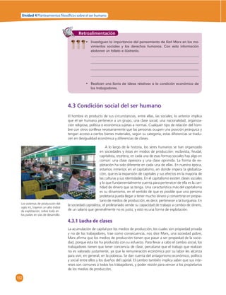 Unidad 4 Planteamientos  losó cos sobre el ser humano 
152 
Retroalimentación 
• Investiguen la importancia del pensamiento de Karl Marx en los mo-vimientos 
sociales y los derechos humanos. Con esta información 
elaboren un folleto e ilústrenlo. 
• Realicen una lluvia de ideas relativas a la condición económica de 
los trabajadores. 
4.3 Condición social del ser humano 
El hombre es producto de sus circunstancias, entre ellas, las sociales; lo anterior implica 
que el ser humano pertenece a un grupo, una clase social, una nacionalidad, organiza-ción 
religiosa, política o económica sujetas a normas. Cualquier tipo de relación del hom-bre 
con otros conlleva necesariamente que las personas ocupen una posición jerárquica y 
tengan acceso a ciertos bienes materiales, según su categoría; estas diferencias se tradu-cen 
en desigualdad económica y diferencias de clases. 
A lo largo de la historia, los seres humanos se han organizado 
en sociedades y éstas en modos de producción: esclavista, feudal, 
capitalista, etcétera; en cada una de esas formas sociales hay algo en 
común: una clase opresora y una clase oprimida. La forma de ex-plotación 
ha sido diferente en cada una de ellas. En nuestra época, 
estamos inmersos en el capitalismo, en donde impera la globaliza-ción, 
que es la expansión de capitales y sus efectos en la mayoría de 
las culturas y sus identidades. En el capitalismo existen clases sociales 
y lo que fundamentalmente cuenta para pertenecer de ella es la can-tidad 
de dinero que se tenga. Una característica más del capitalismo 
es su dinamismo, en el sentido de que es posible que una persona 
proletaria pueda llegar a tener mucho dinero y convertirse en propie-tario 
de medios de producción, es decir, pertenecer a la burguesía. En 
la sociedad capitalista, el proletariado vende su capacidad de trabajo a cambio de dinero, 
de un salario que generalmente no es justo; y esto es una forma de explotación. 
4.3.1 Lucha de clases 
La acumulación de capital por los medios de producción, los cuales son propiedad privada 
y no de los trabajadores, trae como consecuencia, nos dice Marx, una sociedad pobre; 
Marx afi rma que los medios de producción tienen que pasar a ser propiedad de la socie-dad, 
porque ésta los ha producido con su esfuerzo. Para llevar a cabo el cambio social, los 
trabajadores tienen que tener conciencia de clase, percatarse que el trabajo que realizan 
no es valorado justamente, ya que la remuneración económica por su labor les alcanza 
para vivir, en general, en la pobreza. Se dan cuenta del antagonismo económico, político 
y social entre ellos y los dueños del capital. El cambio también implica saber que sus inte-reses 
son comunes a todos los trabajadores, y poder resistir para vencer a los propietarios 
de los medios de producción. 
Los sistemas de producción del 
siglo XX, trajeron un alto índice 
de explotación, sobre todo en 
los países en vías de desarrollo. 
 
