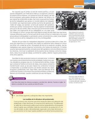 153 
FILOSOFÍA 
Por supuesto que el cambio no será de manera pacífi ca, y no por 
que los trabajadores, por medio de la violencia, se organicen y venzan a 
los dueños de las empresas; sino porque la forma de trabajo y de vida 
de los burgueses, preocupados siempre por obtener más dinero y no 
por mejorar las condiciones sociales, trae como consecuencia el hartaz-go 
de los trabajadores que genera un mundo violento; los trabajado-res 
tendrán que organizarse para cambiar esa forma de opresión; por 
medio de huelgas, por ejemplo. La forma de opresión del capitalismo 
tendrá que cambiar necesariamente. Hay dos aspectos fundamentales 
para que se dé ese cambio; Marx menciona que primeramente tendrá 
que haber una organización de los trabajadores en una clase social 
con intereses en común; aunque al principio algunos grupos de esta clase crean que tienen 
intereses diferentes y que no forman parte de la misma, al fi nal, en medio de la crisis social 
provocada por la desigualdad, se percatarán y serán conscientes de su clase; lo que desper-taría 
la conciencia de los trabajadores es la crisis y la desigualdad. 
Después de que todos los trabajadores adquirieran conciencia plena de su clase, ten-drían 
que organizarse en un partido; esto implica no solamente tener intereses en común 
sino tener una unidad de acción; el propósito de ésta es la revolución socialista: que los 
trabajadores sean quienes organicen la economía y los medios de producción. El cambio 
social se daría aprovechando las contradicciones del capitalismo como las diferencias entre 
las industrias, minimizar la explotación de los dueños de las empresas contra los trabaja-dores, 
reducir la jornada de trabajo, aumentar los sueldos, obtener mayores prestaciones, 
entre otros aspectos. 
Para Marx la vida social está inmersa en contradicciones. La historia 
nos muestra una constante lucha entre las sociedades; revoluciones, gue-rras, 
decadencia, progreso, paz, etc. En el pensamiento de Marx, la guía 
que conduce la historia es la lucha de clases; ésta propicia siempre la 
transformación social, ya sea para mejorar las condiciones humanas 
o empeorarlas. La sociedad actual es una donde coexisten dos clases: 
burguesía y proletariado; éste, según Marx, tiene que liberarse de las 
condiciones injustas e inhumanas a las que está sometido y al liberarse, 
liberará a la humanidad, creando condiciones de vida más dignas. 
Curioseando 
Karl Marx leía todos los idiomas europeos y escribía tres: alemán, francés e inglés. Se 
dedicó a estudiar el ruso cuando ya tenía 50 años. 
Quehacer 
• Lee el texto siguiente y subraya las ideas más importantes. 
Las medidas de la dictadura del proletariado 
Como ya hemos visto, el primer paso de la revolución obrera es la elevación del 
proletariado a clase dominante, la conquista de la democracia. El proletariado 
se valdrá de su dominación política para arrancar gradualmente a la burguesía 
todo el capital, para centralizar todos los instrumentos de producción en ma-nos 
del estado, es decir, del proletariado organizado como clase dominante, y 
para aumentar con la mayor rapidez posible la suma de las fuerzas productivas. 
Marx proponía la revolución 
proletaria como primer paso 
para la transformación de las 
sociedades. Lenin tomó estas 
ideas para llegar al poder en 
Rusia, después de la revolución 
de aquel país en 1917. 
Otra de las ideas de Marx es 
que, todo trabajo que no se 
realiza con gusto y de acuerdo 
a nuestras aptitudes, degrada al 
hombre, los deshumaniza. 
 