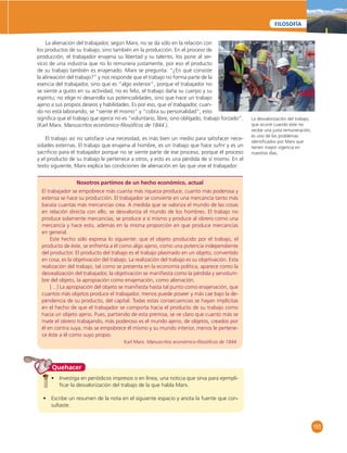 155 
FILOSOFÍA 
La alienación del trabajador, según Marx, no se da sólo en la relación con 
los productos de su trabajo, sino también en la producción. En el proceso de 
producción, el trabajador enajena su libertad y su talento, los pone al ser-vicio 
de una industria que no lo remunera justamente, por eso el producto 
de su trabajo también es enajenado. Marx se pregunta: “¿En qué consiste 
la alineación del trabajo?” y nos responde que el trabajo no forma parte de la 
esencia del trabajador, sino que es “algo exterior”, porque el trabajador no 
se siente a gusto en su actividad, no es feliz, el trabajo daña su cuerpo y su 
espíritu; no elige ni desarrolla sus potencialidades, sino que hace un trabajo 
ajeno a sus propios deseos y habilidades. Es por eso, que el trabajador, cuan-do 
no está laborando, se “siente él mismo” y “cobra su personalidad”; esto 
signifi ca que el trabajo que ejerce no es “voluntario, libre, sino obligado, trabajo forzado”. 
(Karl Marx. Manuscritos económico-fi losófi cos de 1844.). 
El trabajo así no satisface una necesidad, es más bien un medio para satisfacer nece-sidades 
externas. El trabajo que enajena al hombre, es un trabajo que hace sufrir y es un 
sacrifi cio para el trabajador porque no se siente parte de ese proceso, porque el proceso 
y el producto de su trabajo le pertenece a otros, y esto es una pérdida de sí mismo. En el 
texto siguiente, Marx explica las condiciones de alienación en las que vive el trabajador: 
Nosotros partimos de un hecho económico, actual 
El trabajador se empobrece más cuanta más riqueza produce, cuanto más poderosa y 
extensa se hace su producción. El trabajador se convierte en una mercancía tanto más 
barata cuantas más mercancías crea. A medida que se valoriza el mundo de las cosas 
en relación directa con ello, se desvaloriza el mundo de los hombres. El trabajo no 
produce solamente mercancías; se produce a sí mismo y produce al obrero como una 
mercancía y hace esto, además en la misma proporción en que produce mercancías 
en general. 
Este hecho sólo expresa lo siguiente: que el objeto producido por el trabajo, el 
producto de éste, se enfrenta a él como algo ajeno, como una potencia independiente 
del productor. El producto del trabajo es el trabajo plasmado en un objeto, convertido 
en cosa, es la objetivación del trabajo. La realización del trabajo es su objetivación. Esta 
realización del trabajo, tal como se presenta en la economía política, aparece como la 
desrealización del trabajador, la objetivación se manifi esta como la pérdida y servidum-bre 
del objeto, la apropiación como enajenación, como alienación. 
[…] La apropiación del objeto se manifi esta hasta tal punto como enajenación, que 
cuantos más objetos produce el trabajador, menos puede poseer y más cae bajo la de-pendencia 
de su producto, del capital. Todas estas consecuencias se hayan implícitas 
en el hecho de que el trabajador se comporta hacia el producto de su trabajo como 
hacia un objeto ajeno. Pues, partiendo de esta premisa, se ve claro que cuanto más se 
mate el obrero trabajando, más poderoso es el mundo ajeno, de objetos, creados por 
él en contra suya, más se empobrece él mismo y su mundo interior, menos le pertene-ce 
éste a él como suyo propio. 
Karl Marx. Manuscritos económico-fi losófi cos de 1844. 
Quehacer 
• Investiga en periódicos impresos o en línea, una noticia que sirva para ejempli-fi 
car la desvalorización del trabajo de la que habla Marx. 
• Escribe un resumen de la nota en el siguiente espacio y anota la fuente que con-sultaste. 
La desvalorización del trabajo, 
que ocurre cuando éste no 
recibe una justa remuneración, 
es uno de los problemas 
identifi cados por Marx que 
tienen mayor vigencia en 
nuestros días. 
 