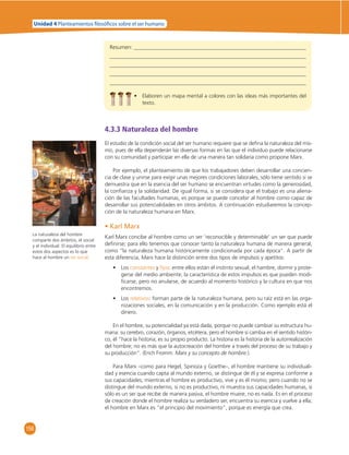 Unidad 4 Planteamientos  losó cos sobre el ser humano 
156 
Resumen: 
• Elaboren un mapa mental a colores con las ideas más importantes del 
texto. 
4.3.3 Naturaleza del hombre 
El estudio de la condición social del ser humano requiere que se defi na la naturaleza del mis-mo, 
pues de ella dependerán las diversas formas en las que el individuo puede relacionarse 
con su comunidad y participar en ella de una manera tan solidaria como propone Marx. 
Por ejemplo, el planteamiento de que los trabajadores deben desarrollar una concien-cia 
de clase y unirse para exigir unas mejores condiciones laborales, sólo tiene sentido si se 
demuestra que en la esencia del ser humano se encuentran virtudes como la generosidad, 
la confi anza y la solidaridad. De igual forma, si se considera que el trabajo es una aliena-ción 
de las facultades humanas, es porque se puede concebir al hombre como capaz de 
desarrollar sus potencialidades en otros ámbitos. A continuación estudiaremos la concep-ción 
de la naturaleza humana en Marx. 
• Karl Marx 
Karl Marx concibe al hombre como un ser ‘reconocible y determinable’ un ser que puede 
defi nirse; para ello tenemos que conocer tanto la naturaleza humana de manera general, 
como “la naturaleza humana históricamente condicionada por cada época”. A partir de 
esta diferencia, Marx hace la distinción entre dos tipos de impulsos y apetitos: 
• Los constantes y fi jos: entre ellos están el instinto sexual, el hambre, dormir y prote-gerse 
del medio ambiente; la característica de estos impulsos es que pueden modi-fi 
carse, pero no anularse, de acuerdo al momento histórico y la cultura en que nos 
encontremos. 
• Los relativos: forman parte de la naturaleza humana, pero su raíz está en las orga-nizaciones 
sociales, en la comunicación y en la producción. Como ejemplo está el 
dinero. 
En el hombre, su potencialidad ya está dada, porque no puede cambiar su estructura hu-mana: 
su cerebro, corazón, órganos, etcétera, pero el hombre sí cambia en el sentido históri-co, 
él “hace la historia; es su propio producto. La historia es la historia de la autorrealización 
del hombre; no es más que la autocreación del hombre a través del proceso de su trabajo y 
su producción”. (Erich Fromm. Marx y su concepto de hombre.). 
Para Marx –como para Hegel, Spinoza y Goethe–, el hombre mantiene su individuali-dad 
y esencia cuando capta al mundo externo, se distingue de él y se expresa conforme a 
sus capacidades; mientras el hombre es productivo, vive y es él mismo; pero cuando no se 
distingue del mundo externo, si no es productivo, ni muestra sus capacidades humanas, si 
sólo es un ser que recibe de manera pasiva, el hombre muere, no es nada. Es en el proceso 
de creación donde el hombre realiza su verdadero ser, encuentra su esencia y vuelve a ella; 
el hombre en Marx es “el principio del movimiento”, porque es energía que crea. 
La naturaleza del hombre 
comparte dos ámbitos, el social 
y el individual. El equilibrio entre 
estos dos aspectos es lo que 
hace al hombre un ser social. 
 