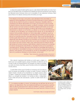157 
FILOSOFÍA 
La idea de la productividad signifi ca que en cada relación del hombre con otros hom-bres 
y la naturaleza haya una expresión de vitalidad que permita transformar, para mejorar, 
las relaciones tanto humanas como con la naturaleza. En las relaciones humanas, Marx 
pone énfasis en la relación amorosa entre el hombre y la mujer: 
En la relación con la mujer, como presa y sierva del placer de la comunidad, se 
expresa la infi nita degradación en la que el hombre existe para sí mismo; porque el 
secreto de esta relación encuentra su expresión inequívoca, indudable, abierta y 
manifi esta en la relación del hombre con la mujer y en la forma en que se concibe 
la relación directa y natural de la especie. La relación inmediata, natural y necesaria 
del ser humano con el ser humano es también la relación del hombre con la mujer. 
En esta relación natural de la especie, la relación del hombre con la naturaleza es 
directamente su relación con el hombre y su relación con el hombre es directamente 
su relación con la naturaleza, con su propia función natural. Así, en esta relación se 
revela en forma sensible, reducida a un hecho observable, la medida en que la na-turaleza 
humana se ha convertido en naturaleza para el hombre y en que la natura-leza 
se ha convertido para él en naturaleza humana. Todo el nivel de desarrollo del 
hombre puede determinarse a partir de esta relación. Del carácter de esta relación se 
desprende hasta dónde el hombre se ha convertido y se ha concebido como especie, 
como ser humano. La relación del hombre con la mujer es la relación más natural del 
ser humano con el ser humano. Indica, pues, hasta qué punto la conducta natural 
del hombre se ha hecho humana y hasta dónde su esencia humana se ha convertido 
en esencia natural para él, hasta dónde su naturaleza humana se ha convertido en 
naturaleza para él. También demuestra hasta dónde las necesidades del hombre se 
han convertido en necesidades humanas y, en consecuencia, hasta qué punto la otra 
persona, como persona, se ha convertido en una de sus necesidades y en qué medi-da 
es en su existencia individual, al mismo tiempo, un ser social. 
Karl Marx. “Tercer manuscrito, propiedad privada y comunismo”, 
en Manuscritos económico-fi losófi cos. 
Otra relación importante del hombre es la del sujeto y objeto; re-lación 
que no es posible separar, porque el hombre se relaciona con el 
mundo no sólo con el pensamiento, sino también con todos sus sentidos; 
y es sólo con el amor, dice Marx, que el hombre confía en la realidad del 
mundo exterior. 
Cuando Marx afi rma que el hombre se humaniza con el mundo ex-terior, 
es porque, por ejemplo, el cuerpo se vuelve ‘humano’ cuando el 
objeto mirado o tocado se ha convertido en un objeto social, es decir, 
un objeto “creado por el hombre y destinado al hombre”. (Erich Fromm. 
Marx y su concepto de hombre.). Un hombre es libre e independien-te 
por medio del acto de autocreación, cuando se vuelve dueño de sí, 
[…] su existencia se debe a sí mismo. Un hombre que vive del favor de otro se con-sidera 
un ser dependiente. Pero vivo totalmente del favor de otra persona cuando le 
debo no sólo la conservación de mi vida sino también su creación; cuando esa per-sona 
es fuente. Mi vida tiene necesariamente esa causa fuera de sí misma si no es mi 
propia creación. 
Erich Fromm. Marx, el concepto del hombre. 
porque: 
La relación sujeto y objeto, asi 
como individuos y sociedad 
crea una realidad en la que el 
ser tiene que desarrollarse. En 
la imagen: “El hombre en la 
encrucijada (1933), de Diego 
Rivera. 
 