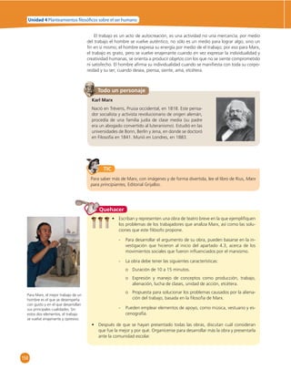 Unidad 4 Planteamientos  losó cos sobre el ser humano 
158 
El trabajo es un acto de autocreación, es una actividad no una mercancía; por medio 
del trabajo el hombre se vuelve auténtico, no sólo es un medio para lograr algo, sino un 
fi n en sí mismo; el hombre expresa su energía por medio de el trabajo; por eso para Marx, 
el trabajo es grato, pero se vuelve enajenante cuando en vez expresar la individualidad y 
creatividad humanas, se orienta a producir objetos con los que no se siente comprometido 
ni satisfecho. El hombre afi rma su individualidad cuando se manifi esta con toda su corpo-reidad 
y su ser; cuando desea, piensa, siente, ama, etcétera. 
Todo un personaje 
Karl Marx 
Nació en Tréveris, Prusia occidental, en 1818. Este pensa-dor 
socialista y activista revolucionario de origen alemán, 
procedía de una familia judía de clase media (su padre 
era un abogado convertido al luteranismo). Estudió en las 
universidades de Bonn, Berlín y Jena, en donde se doctoró 
en Filosofía en 1841. Murió en Londres, en 1883. 
TIC 
Para saber más de Marx, con imágenes y de forma divertida, lee el libro de Rius, Marx 
para principiantes, Editorial Grijalbo. 
Para Marx, el mejor trabajo de un 
hombre es el que se desempeña 
con gusto y en el que desarrollan 
sus principales cualidades. Sin 
estos dos elementos, el trabajo 
se vuelve enajenante y opresivo. 
Quehacer 
• Escriban y representen una obra de teatro breve en la que ejemplifi quen 
los problemas de los trabajadores que analiza Marx, así como las solu-ciones 
que este fi lósofo propone. 
- Para desarrollar el argumento de su obra, pueden basarse en la in-vestigación 
que hicieron al inicio del apartado 4.3, acerca de los 
movimientos sociales que fueron infl uenciados por el marxismo. 
- La obra debe tener las siguientes características: 
o Duración de 10 a 15 minutos. 
o Expresión y manejo de conceptos como producción, trabajo, 
alienación, lucha de clases, unidad de acción, etcétera. 
o Propuesta para solucionar los problemas causados por la aliena-ción 
del trabajo, basada en la fi losofía de Marx. 
- Pueden emplear elementos de apoyo, como música, vestuario y es-cenografía. 
• Después de que se hayan presentado todas las obras, discutan cuál consideran 
que fue la mejor y por qué. Organícense para desarrollar más la obra y presentarla 
ante la comunidad escolar. 
 