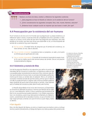 159 
FILOSOFÍA 
Retroalimentación 
• Realicen una lluvia de ideas, analizar y refl exionar las siguientes cuestiones: 
1. ¿Qué preguntas se hace la fi losofía en relación con la existencia del ser humano? 
2. ¿Cómo caracterizarían los siguientes conceptos: Dios, vida, muerte, libertad y absurdo? 
3. ¿Podemos hacer cualquier acción sin importar que sea buena o mala? ¿Por qué? 
4.4 Preocupación por la existencia del ser humano 
El ser humano es el único ser en el mundo que se pregunta por su propia existencia y al 
refl exionar sobre sí mismo, se percata tanto de su fragilidad como de su grandeza: se des-cubre 
en su fi nitud. Se da cuenta de que tiene más preguntas que respuestas, que anda 
perdido en el mundo, que tiene que actuar para desarrollar su ser; en esta búsqueda del 
sentido de su existencia hay varias respuestas: 
a) No hay sentido. El simple hecho de preguntar por el sentido de la existencia, no 
tiene sentido, es más, todo es absurdo. 
b) Hay un sentido inmanente. La existencia tiene un propósito, un valor; y la muerte 
es el límite para el signifi cado de la vida. 
c) Hay un sentido trascendente. El sentido de la existencia trasciende la propia muer-te; 
lo cual no implica que la vida terrenal carezca de sentido. Ésta es una posición 
fundamentalmente religiosa. 
4.4.1 Existencia y esencia de Dios 
Una de las preguntas fi losófi cas más relevantes para defi nir el sentido y la 
naturaleza del ser humano es si existe Dios. La importancia radica en que 
si es posible probar racionalmente la creencia en Dios, entonces cabe afi r-mar 
que la existencia humana tiene un principio de bondad y perfección, 
mismo que le marca un sentido claro: la salvación. Pero si, en cambio, lo 
racional es mantener la duda de que Dios exista y afi rmar que en relación 
con ello no puede afi rmarse ni negarse nada, entonces también podemos 
seguir dudando de que la vida humana tenga un sentido, o bien plantear 
que la fi nalidad de la existencia debe determinarla cada hombre. 
La fi losofía desarrollada en los inicios del cristianismo y la Edad Media 
se concentró en defender esa postura, mientras que fi lósofos de los siglos 
XIX y XX, como Nietzsche, Sartre o Camus cuestionan que la existencia de 
Dios no es una premisa que pueda sostenerse, ni en el plano argumenta-tivo 
ni en el práctico, pues lo que demuestran la libertad y la indetermi-nación, 
características de la naturaleza humana, es que al hombre no lo 
rige ningún principio universal, sino que él mismo es quien elige y realiza 
su destino. 
• San Agustín 
Dios, nos dice Agustín de Hipona, es como un maestro que nos enseña o como un sol que 
ilumina nuestro entendimiento; el obispo de Hipona nos indica pruebas de la existencia de 
En todas las culturas y fi losofías 
ha existido la preocupación 
y refl exión de la creación 
del mundo y de las cosas: para 
muchos de ellos la existencia 
de Dios es indudable, 
mientras que para otros, 
como Nietzsche, esta idea ata 
al hombre y no le permite la 
libertad y la realización. 
 
