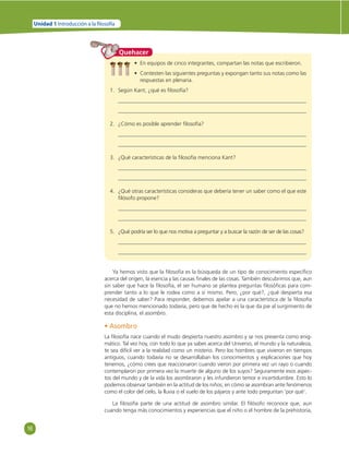 16 
Unidad 1 Introducción a la  losofía 
Quehacer 
• En equipos de cinco integrantes, compartan las notas que escribieron. 
• Contesten las siguientes preguntas y expongan tanto sus notas como las 
respuestas en plenaria. 
1. Según Kant, ¿qué es fi losofía? 
2. ¿Cómo es posible aprender fi losofía? 
3. ¿Qué características de la fi losofía menciona Kant? 
4. ¿Qué otras características consideras que debería tener un saber como el que este 
fi lósofo propone? 
5. ¿Qué podría ser lo que nos motiva a preguntar y a buscar la razón de ser de las cosas? 
Ya hemos visto que la fi losofía es la búsqueda de un tipo de conocimiento específi co 
acerca del origen, la esencia y las causas fi nales de las cosas. También descubrimos que, aun 
sin saber que hace la fi losofía, el ser humano se plantea preguntas fi losófi cas para com-prender 
tanto a lo que le rodea como a sí mismo. Pero, ¿por qué?, ¿qué despierta esa 
necesidad de saber? Para responder, debemos apelar a una característica de la fi losofía 
que no hemos mencionado todavía, pero que de hecho es la que da pie al surgimiento de 
esta disciplina, el asombro. 
• Asombro 
La fi losofía nace cuando el mudo despierta nuestro asombro y se nos presenta como enig-mático. 
Tal vez hoy, con todo lo que ya sabes acerca del Universo, el mundo y la naturaleza, 
te sea difícil ver a la realidad como un misterio. Pero los hombres que vivieron en tiempos 
antiguos, cuando todavía no se desarrollaban los conocimientos y explicaciones que hoy 
tenemos, ¿cómo crees que reaccionaron cuando vieron por primera vez un rayo o cuando 
contemplaron por primera vez la muerte de alguno de los suyos? Seguramente esos aspec-tos 
del mundo y de la vida los asombraron y les infundieron temor e incertidumbre. Esto lo 
podemos observar también en la actitud de los niños; en cómo se asombran ante fenómenos 
como el color del cielo, la lluvia o el vuelo de los pájaros y ante todo preguntan ‘por qué’. 
La fi losofía parte de una actitud de asombro similar. El fi lósofo reconoce que, aun 
cuando tenga más conocimientos y experiencias que el niño o el hombre de la prehistoria, 
 