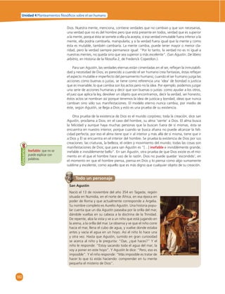 Unidad 4 Planteamientos  losó cos sobre el ser humano 
160 
Dios. Nuestra mente, menciona, contiene verdades que no cambian y que son necesarias, 
una verdad que no es del hombre pero que está presente en todos, verdad que es superior 
a la mente, porque ésta se somete a ella y la acepta, si esa verdad inmutable fuera inferior a la 
mente, ella podría cambiarla, manipularla; y si la verdad fuera igual que la mente y como 
ésta es mutable, también cambiaría. La mente cambia, puede tener mayor o menor cla-ridad, 
pero la verdad siempre permanece igual: “Por lo tanto, la verdad no es ni igual a 
nuestras mentes, no queda sino que sea superior o más excelente”. (San Agustín. De libero 
arbitrio, en Historia de la fi losofía 2, de Frederick Copestlon.). 
Para san Agustín, las verdades eternas están cimentadas en el ser, refl ejan la inmutabili-dad 
y necesidad de Dios; es parecido a cuando el ser humano crea fantasías, éstas refl ejan 
el aspecto mutable e imperfecto del pensamiento humano; cuando el ser humano juzga las 
acciones como buenas o justas, se tiene como referencia una ‘idea’ de bondad o justicia 
que es invariable; lo que cambia son los actos pero no la idea. Por ejemplo, podemos juzgar 
una serie de acciones humanas y decir que son buenas o justas: como ayudar a los otros, 
el juez que aplica la ley, devolver un objeto que encontramos, decir la verdad, ser honesto; 
éstos actos se nombran así porque tenemos la idea de justicia y bondad; ideas que nunca 
cambian sino sólo sus manifestaciones. El modelo eterno nunca cambia, por medio de 
éste, según Agustín, se llega a Dios y esto es una prueba de su existencia. 
Otra prueba de la existencia de Dios es el mundo corpóreo; toda la creación, dice san 
Agustín, proclama a Dios; en el caso del hombre, su alma ‘siente’ a Dios. El alma busca 
la felicidad y aunque haya muchas personas que la buscan fuera de sí mismas, ésta se 
encuentra en nuestro interior, porque cuando se busca afuera no puede alcanzar la feli-cidad 
perfecta; por eso el alma tiene que ir al interior y más allá de sí misma, tiene que ir 
a Dios y Él se encuentra en el interior del hombre. Se prueba la existencia de Dios por sus 
creaciones: las criaturas, la belleza, el orden y movimiento del mundo; todas las cosas son 
manifestaciones de Dios; que para san Agustín es “[…] inefable e invisiblemente grande, 
inefable e invisiblemente bello”. En san Agustín, otra prueba de que Dios existe es el mo-mento 
en el que el hombre hace uso de la razón. Dios no puede quedar ‘escondido’, en 
el momento en que el hombre piensa, piensa en Dios y lo piensa como algo sumamente 
sublime y excelente, como aquello que es más digno que cualquier objeto de su creación. 
Inefable: que no se 
puede explicar con 
palabras. 
Glosario 
Todo un personaje 
San Agustín 
Nació el 13 de noviembre del año 354 en Tagaste, región 
situada en Numidia, en el norte de África, en esa época en 
poder de Roma y que actualmente corresponde a Argelia. 
Su nombre completo es Aurelio Agustín. Una historia popu-lar 
cuenta que un día Agustín paseaba por la orilla del mar, 
dándole vueltas en su cabeza a la doctrina de la Trinidad. 
De repente, alza la vista y ve a un niño que está jugando en 
la arena, a la orilla del mar. Le observa y ve que el niño corre 
hacia el mar, llena el cubo de agua, y vuelve donde estaba 
antes y vacía el agua en un hoyo. Así el niño lo hace una 
y otra vez. Hasta que Agustín, sumido en gran curiosidad 
se acerca al niño y le pregunta: “Oye, ¿qué haces?” Y el 
niño le responde: “Estoy sacando toda el agua del mar; la 
voy a poner en este hoyo”. Y Agustín le dice: “Pero, eso es 
imposible”. Y el niño responde: “Más imposible es tratar de 
hacer lo que tú estás haciendo: comprender en tu mente 
pequeña el misterio de Dios”. 
 