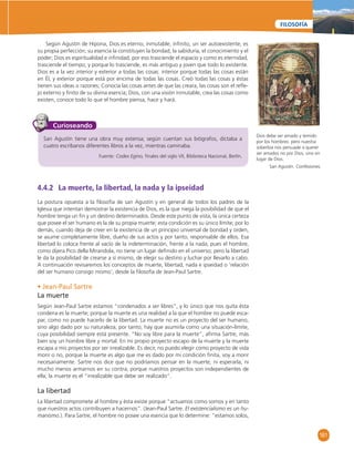 161 
FILOSOFÍA 
Según Agustín de Hipona, Dios es eterno, inmutable, infi nito, un ser autoexistente, es 
su propia perfección; su esencia la constituyen la bondad, la sabiduría, el conocimiento y el 
poder; Dios es espiritualidad e infi nidad, por eso trasciende el espacio y como es eternidad, 
trasciende el tiempo; y porque lo trasciende, es más antiguo y joven que todo lo existente. 
Dios es a la vez interior y exterior a todas las cosas: interior porque todas las cosas están 
en Él, y exterior porque está por encima de todas las cosas. Creó todas las cosas y éstas 
tienen sus ideas o razones; Conocía las cosas antes de que las creara, las cosas son el refl e-jo 
externo y fi nito de su divina esencia; Dios, con una visión inmutable, crea las cosas como 
existen, conoce todo lo que el hombre piensa, hace y hará. 
San Agustín tiene una obra muy extensa; según cuentan sus biógrafos, dictaba a 
cuatro escribanos diferentes libros a la vez, mientras caminaba. 
Fuente: Codex Egino, fi nales del siglo VII, Biblioteca Nacional, Berlín. 
Curioseando 
4.4.2 La muerte, la libertad, la nada y la ipseidad 
La postura opuesta a la fi losofía de san Agustín y en general de todos los padres de la 
Iglesia que intentan demostrar la existencia de Dios, es la que niega la posibilidad de que el 
hombre tenga un fi n y un destino determinados. Desde este punto de vista, la única certeza 
que posee el ser humano es la de su propia muerte; esta condición es su único límite; por lo 
demás, cuando deja de creer en la existencia de un principio universal de bondad y orden, 
se asume completamente libre, dueño de sus actos y por tanto, responsable de ellos. Esa 
libertad lo coloca frente al vacío de la indeterminación, frente a la nada, pues el hombre, 
como dijera Pico della Mirandola, no tiene un lugar defi nido en el universo; pero la libertad 
le da la posibilidad de crearse a sí mismo, de elegir su destino y luchar por llevarlo a cabo. 
A continuación revisaremos los conceptos de muerte, libertad, nada e ipseidad o ‘relación 
del ser humano consigo mismo’, desde la fi losofía de Jean-Paul Sartre. 
• Jean-Paul Sartre 
La muerte 
Según Jean-Paul Sartre estamos “condenados a ser libres”, y lo único que nos quita ésta 
condena es la muerte; porque la muerte es una realidad a la que el hombre no puede esca-par, 
como no puede hacerlo de la libertad. La muerte no es un proyecto del ser humano, 
sino algo dado por su naturaleza; por tanto, hay que asumirla como una situación-límite, 
cuya posibilidad siempre está presente. “No soy libre para la muerte”, afi rma Sartre, más 
bien soy un hombre libre y mortal. En mi propio proyecto escapo de la muerte y la muerte 
escapa a mis proyectos por ser irrealizable. Es decir, no puedo elegir como proyecto de vida 
morir o no, porque la muerte es algo que me es dado por mi condición fi nita, voy a morir 
necesariamente. Sartre nos dice que no podríamos pensar en la muerte, ni esperarla, ni 
mucho menos armarnos en su contra; porque nuestros proyectos son independientes de 
ella; la muerte es el “irrealizable que debe ser realizado”. 
La libertad 
La libertad compromete al hombre y ésta existe porque “actuamos como somos y en tanto 
que nuestros actos contribuyen a hacernos”. (Jean-Paul Sartre. El existencialismo es un hu-manismo.). 
Para Sartre, el hombre no posee una esencia que lo determine: “estamos solos, 
Dios debe ser amado y temido 
por los hombres: pero nuestra 
soberbia nos persuade a querer 
ser amados no por Dios, sino en 
lugar de Dios. 
San Agustín. Confesiones. 
 