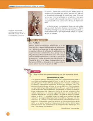 Unidad 4 Planteamientos  losó cos sobre el ser humano 
162 
sin excusas”, somos seres condenados a la libertad. Porque el 
hombre no se ha creado a sí mismo, pero una vez que está 
en el mundo es responsable de todo lo que hace. El hombre 
se inventa a sí mismo, la libertad no tiene límites o si se quie-re, 
los límites de la libertad están impuestos por la libertad mis-ma, 
porque de lo único que no somos libres es de dejar de ser 
libres. 
La libertad siempre es una situación dada, ante una realidad 
que ya existe la libertad es donde el hombre elige ser él pero 
también puede elegir lo opuesto; el hombre libre y posible es su 
propia libertad, tendrá que elegir siempre, porque no hay valo-res 
fi jos, ni acuerdos. 
Todo un personaje 
Jean-Paul Sartre 
Filósofo, escritor y dramaturgo. Nace en París, el 21 de 
junio de 1905. Máximo representante del existencialis-mo 
y del marxismo humanista. Su vida se caracterizó por 
una actitud militante de la fi losofía. Se solidarizó con los 
más importantes acontecimientos de su época, como el 
Mayo francés, la Revolución Cultural China –en su etapa 
de acercamiento a los maoístas, al fi nal de su vida– y con 
la Revolución Cubana. La introducción más conocida a la 
fi losofía de Sartre es su trabajo El existencialismo es un 
humanismo (1946), en el que defi ende el existencialismo 
de sus críticos. Muere el 15 de abril de 1980. 
• Lee el siguiente texto y responde las preguntas que se presentan al fi nal. 
Condenados a ser libres 
Si yo estoy, por ejemplo, amenazado, puedo huir a carrera tendida por miedo a 
morir. Este hecho pasional, a pesar de todo, no deja de afi rmar implícitamente 
como fi n supremo el valor de la vida. Otro en la misma situación entenderá, por 
el contrario, que es preciso permanecer allí aunque la resistencia parezca en 
principio más peligrosa que la huida; se «mantendrá fi rme». Pero su objetivo, 
aunque mejor comprendido y explícitamente afi rmado, sigue siendo el mismo 
que en el caso de la reacción emocional. Simplemente, los medios de conseguir-lo 
son comprendidos más claramente, algunos de ellos son rechazados como 
dudosos o inefi caces, y los otros son organizados sobre una base más sólida. La 
diferencia depende de la elección de medios y del grado de refl exión y de expli-citación, 
no del fi n […]. La realidad humana no puede recibir sus fi nes, ni de algo 
‘exterior’ ni de una pretendida ‘naturaleza’ interior. Ella los elige, y por esta elec-ción 
misma les confi ere una existencia trascendente como límite externo de su 
proyecto […]. La realidad humana es, en y por su mismo surgimiento, decide 
defi nir su ser por sus fi nes. Entonces es la posición de mis fi nes últimos la que 
caracteriza mi ser, que se identifi ca con el brote súbito de la libertad que es la 
mía. Y este brote es una existencia. 
Jean-Paul Sartre. El ser y la nada. 
Quehacer 
Para Sartre, la nada puede 
ser un buen principio para la 
libertad. El “vacío de ser” es el 
primer paso para ‘construirse’. 
 