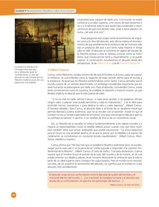 Unidad 4 Planteamientos  losó cos sobre el ser humano 
164 
creatividad sean capaces de darle uno. Si el mundo no existe 
conforme a un plan supremo, si lo mismo da que existamos o 
no y si fi nalmente todo lo que existe está condenado a morir, 
¿entonces de qué sirve pensar, crear, amar o hacer planes?, en 
suma, ¿de qué sirve vivir? 
Estas preguntas dan origen tanto al sentimiento de angus-tia 
como a la idea del absurdo; esta última implica el reconoci-miento 
de que posiblemente la existencia del ser humano sólo 
sea un producto del azar y por tanto nada importe ni tenga 
valor en ella. El absurdo se convierte en objeto de estudio de 
la fi losofía porque a ésta le interesa conocer cómo se mani-fi 
esta, qué consecuencias tiene y, especialmente, si se puede 
superar. A continuación estudiaremos el absurdo desde dos 
perspectivas, la de Albert Camus y la de Friedrich Nietzsche. 
• Albert Camus 
Camus, como Nietzsche, estaba convencido de que el hombre es el único capaz de superar 
el nihilismo, al cual entendió como la negación de todo sentido último para el mundo y 
la existencia. Al igual que los fi lósofos existencialistas como Sartre, Camus pensaba que el 
mundo carecía de un sentido determinado, sin embargo consideraba importante que los 
seres humanos se preocuparan por darle uno. Pues el absurdo, consideraba Camus, podía 
tener consecuencias como la injusticia, la crueldad, la opresión y hasta la muerte, ya que 
llevaba implícita la idea de que la vida carecía de valor. 
“Si no se cree en nada –afi rmó Camus– si nada tiene sentido, si no podemos afi rmar 
ningún valor, cualquier cosa puede permitirse y nada es importante […] Se es libre para 
encender hornos crematorios o para dedicar la vida a cuidar leprosos”. (Albert Camus. 
El hombre rebelde.). Para Camus, el absurdo debe ir al fondo de un idealismo moral que 
permita libertad y justicia auténticas, que no se simulen con la opresión. Insiste en que el 
hombre no sea un simple espectador de la historia, sino que intervenga en ella para que no 
se justifi que el asesinar ni oprimir, ni en nombre de Dios ni de un movimiento social. 
Así, su fi losofía de la revuelta se enfoca fundamentalmente a los valores morales y a 
mejorar la responsabilidad moral; el rebelde deberá actuar cuando crea que tiene razón 
pero también tiene que actuar aceptando que puede equivocarse: “La única esperanza 
para el futuro es una sociedad abierta, en la que la pasión por la rebeldía y el espíritu de 
moderación se contrarrestan en constante tensión equilibradora”. (Albert Camus. Resis-tencia, 
rebelión y muerte.). 
Camus afi rma que “No hay más que un problema fi losófi co realmente serio: el suicidio. 
Juzgar que la vida vale o no la pena de ser vivida equivale a responder a la cuestión fun-damental 
de la fi losofía”. (Albert Camus. El mito de Sísifo.). Con esta declaración, Camus 
supone que el hombre busca el sentido de la vida, del mundo y de la historia, en el cual 
pueda cimentar sus ideales y valores; el ser humano desea tener la certeza de que la vida es 
parte de un ideal superior para conseguir los suyos propios. Pero el mundo no es racional, 
nos dice, de ahí proviene el sentimiento del absurdo, no signifi ca que el mundo en sí sea 
absurdo, sino sencillamente: 
El absurdo surge de esa confrontación entre la llamada de auxilio del hombre y el 
irracional silencio del mundo. […] Lo irracional, la nostalgia humana y el absurdo que 
resulta de su confrontación, he aquí los tres personajes del drama […]. 
Albert Camus. El mito de Sísifo. 
La existencia está llena de 
contradicciones que dan 
pie a refl exiones igual de 
contradictorias. La idea del 
absurdo ha sido tomada por los 
fi lósofos modernos para dar una 
explicación a la realidad. 
 