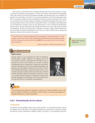 165 
FILOSOFÍA 
Para Camus, el sentimiento de lo absurdo puede surgir de muchas maneras: el reco-nocer 
que no importa lo que hagamos, el temor a la muerte, el percatarnos de la pesadez 
de la vida rutinaria, por mencionar algunos ejemplos. Hay personas que en su refl exión se 
perciben en el absurdo y terminan con acciones escapistas, como la de trascender hacia 
Dios o suicidarse; porque la vida y la existencia humana carecen de sentido. Pero Camus 
no concuerda con el suicidio, porque suicidarse es someterse al absurdo, darse por venci-do; 
la grandeza humana no se somete ni escapa de la vida; si no se rebela contra el absurdo, 
en el compromiso consigo mismo de vivir plenamente y con la conciencia del absurdo. 
Según Camus no hay un esquema que le diga al hombre cómo vivir; toda acción humana 
es indiferente, de esto no se sigue que el hombre no pueda o deba comprometerse con 
la humanidad. El hombre del absurdo no tiene Dios, lo cual no implica que no tenga que 
dedicarse a eliminar las injusticias humanas: 
Y si así lo hace, sin ninguna esperanza de recompensa y consciente de que, a fi n de 
cuentas, da lo mismo cómo actúe, demuestra la grandeza del hombre precisamente 
en este combinar el reconocimiento de lo fútil de sus acciones con el vivir sacrifi cán-dose 
y amando. 
Frederick Copleston. Historia de la fi losofía, vol IX. 
Fútil: de poco aprecio o 
importancia. 
Glosario Albert Camus 
Todo un personaje 
Escritor. Nació el 7 de noviembre de 1913 en Mondovi, 
(actual Drean), Argelia. Elaboró una refl exión acerca de 
la condición humana, rechazando la formulación de un 
acto de fe en Dios, en la historia o en la razón; se opuso 
simultáneamente al cristianismo, al marxismo y al existen-cialismo. 
No dejó de luchar contra todas las ideologías y las 
abstracciones que alejan al hombre de lo humano. Lo defi - 
ne la Filosofía del absurdo, además de haber sido un con-vencido 
anarquista; dedicó parte importante de su libro El 
hombre rebelde a exponer, cuestionar y fi losofar en torno 
a su propia tendencia política y demostrar lo destructivo 
de toda ideología que proponga un fi n de la historia. Mu-rió 
a los 46 años en un accidente automovilístico. 
TIC 
Te recomendamos la película El extranjero, basada en la novela de Albert Camus, del 
mismo nombre. El director es el italiano Luchino Visconti, sus actores principales son: 
Marcello Mastroianni y Arthur Meursault. 
4.4.4 Transmutación de los valores 
• Nietzsche 
El nihilismo se hace posible a partir de ‘la muerte de Dios’. En la fi losofía cristiana, Dios es 
concebido como el Ser eterno, inmutable omnipresente, omnisciente, inmaterial y creador 
de todas las cosas; representa la verdad, el bien y la justicia; “es el parámetro para dis- 
 