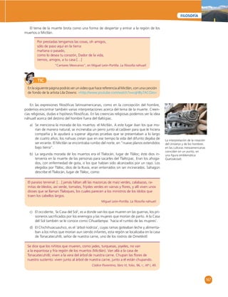 167 
FILOSOFÍA 
El tema de la muerte brota como una forma de despertar y entrar a la región de los 
Por prestadas tengamos las cosas, oh amigos, 
sólo de paso aquí en la tierra: 
mañana o pasado, 
como lo desea tu corazón, Dador de la vida, 
iremos, amigos, a tu casa […] 
“Cantares Mexicanos”, en Miguel León-Portilla. La fi losofía náhuatl. 
TIC 
El paraíso terrenal: […] jamás faltan allí las mazorcas de maíz verdes, calabazas, ra-mitas 
de bledos, axí verde, tomates, frijoles verdes en vainas y fl ores, y allí viven unos 
dioses que se llaman Tlaloques, los cuales parecen a los ministros de los ídolos que 
traen los cabellos largos. 
Miguel León-Portilla. La fi losofía náhuatl. 
Se dice que los niñitos que mueren, como jades, turquesas, joyeles, no van 
a la espantosa y fría región de los muertos (Mictlán). Van allá a la casa de 
Tonacatecuhitli; viven a la vera del árbol de nuestra carne. Chupan las fl ores de 
nuestro sustento: viven junto al árbol de nuestra carne, junto a él están chupando. 
Códice Florentino, libro VI, folio, 96, r.; AP I, 49. 
muertos o Mictlán. 
En la siguiente página podrás ver un video que hace referencia al Mictlán, con una canción 
de fondo de la artista Lila Downs: «http://www.youtube.com/watch?v=cqHBy7ACOzo» 
La interpretación de la creación 
del Universo y de los hombres 
en las culturas mesoamericanas 
coinciden en un punto, en 
una fi gura emblemática: 
Quetzalcóatl. 
En las expresiones fi losófi cas latinoamericanas, como en la concepción del hombre, 
podemos encontrar también varias interpretaciones acerca del tema de la muerte. Creen-cias 
religiosas, dudas e hipótesis fi losófi cas. En las creencias religiosas podemos ver la idea 
náhuatl acerca del destino del hombre fuera del tlaltícpac. 
a) Se menciona la morada de los muertos: el Mictlán. A este lugar iban los que mo-rían 
de manera natural; se incineraba un perro junto al cadáver para que le hiciera 
compañía y le ayudará a superar algunas pruebas que se presentaban a lo largo 
de cuatro años; los nahuas creían que en ese tiempo la vida del difunto dejaba de 
ser errante. El Mictlán se encontraba rumbo del norte, en “nueve planos extendidos 
bajo tierra”. 
b) La segunda morada de los muertos era el Tlalocán, lugar de Tláloc; éste dios in-tervenía 
en la muerte de las personas para sacarles del Tlaltícpac. Eran los ahoga-dos, 
con enfermedad de gota, o los que habían sido alcanzados por un rayo. Los 
elegidos por Tláloc, dios de la lluvia, eran enterrados sin ser incinerados. Sahagún 
describe el Tlalocán, lugar de Tláloc, como: 
c) El occidente, ‘la Casa del Sol’, es a donde van los que mueren en las guerras, los pri-sioneros 
sacrifi cados por los enemigos y las mujeres que morían de parto. A la Casa 
del Sol también se le conoce como Cihuatlampa: ‘hacia el rumbo de las mujeres’. 
d) El Chichihuacuauhco, es el ‘árbol nodriza’, cuyas ramas goteaban leche y alimenta-ban 
a los niños que morían aun siendo infantes, esta región se localizaba en la casa 
de Tonacatecuhtli, señor de nuestra carne, uno de los rostros de Ometéotl: 
 