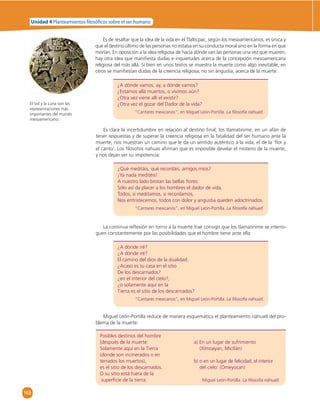 Unidad 4 Planteamientos  losó cos sobre el ser humano 
El Sol y la Luna son las 
representaciones más 
importantes del mundo 
mesoamericano. 
168 
Es de resaltar que la idea de la vida en el Tlaltícpac, según los mesoamericanos, es única y 
que el destino último de las personas no estaba en su conducta moral sino en la forma en que 
morían. En oposición a la idea religiosa de hacia dónde van las personas una vez que mueren, 
hay otra idea que manifi esta dudas e inquietudes acerca de la concepción mesoamericana 
religiosa del más allá. Si bien en unos textos se muestra la muerte como algo inevitable, en 
otros se manifi estan dudas de la creencia religiosa, no sin angustia, acerca de la muerte: 
¿A dónde vamos, ay, a dónde vamos? 
¿Estamos allá muertos, o vivimos aún? 
¿Otra vez viene allí el existir? 
¿Otra vez el gozar del Dador de la vida? 
“Cantares mexicanos”, en Miguel León-Portilla. La fi losofía náhuatl. 
Es clara la incertidumbre en relación al destino fi nal; los tlamatinime, en un afán de 
tener respuestas y de superar la creencia religiosa en la fatalidad del ser humano ante la 
muerte, nos muestran un camino que le da un sentido auténtico a la vida, el de la ‘fl or y 
el canto’. Los fi lósofos nahuas afi rman que es imposible develar el misterio de la muerte, 
y nos dejan ver su impotencia: 
¿Qué meditáis, qué recordáis, amigos míos? 
¡Ya nada meditéis! 
A nuestro lado brotan las bellas fl ores: 
Sólo así da placer a los hombres el dador de vida. 
Todos, si meditamos, si recordamos, 
Nos entristecemos, todos con dolor y angustia queden adoctrinados. 
“Cantares mexicanos”, en Miguel León-Portilla. La fi losofía náhuatl. 
La continua refl exión en torno a la muerte trae consigo que los tlamatinime se interro-guen 
constantemente por las posibilidades que el hombre tiene ante ella: 
¿A dónde iré? 
¿A dónde iré? 
El camino del dios de la dualidad. 
¿Acaso es tu casa en el sitio 
De los descarnados? 
¿en el interior del cielo?, 
¿o solamente aquí en la 
Tierra es el sitio de los descarnados? 
“Cantares mexicanos”, en Miguel León-Portilla. La fi losofía náhuatl. 
Miguel León-Portilla reduce de manera esquemática el planteamiento náhuatl del pro-blema 
de la muerte: 
Posibles destinos del hombre 
[después de la muerte: a) En un lugar de sufrimiento 
Solamente aquí en la Tierra (Xímoayan, Mictlán) 
(donde son incinerados o en 
terrados los muertos), b) o en un lugar de felicidad, el interior 
es el sitio de los descarnados. del cielo: (Omeyocan) 
O su sitio está fuera de la 
superfi cie de la tierra: Miguel León-Portilla. La fi losofía náhuatl. 
 