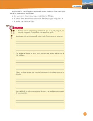 169 
FILOSOFÍA 
A partir de estos cuestionamientos acerca de la muerte surgen doctrinas que aceptan 
una de las siguientes tres posibilidades: 
a) Los que mueren, el camino que siguen está sólo en el Tlaltícpac. 
b) El camino de los ‘descarnados’ está más allá del Tlaltícpac y por eso puede ir al, 
c) El Mictlán o al ‘interior del cielo’. 
Quehacer 
• Reúnete con un compañero y contesten lo que se te pide; después, en 
plenaria, compartan sus respuestas con el resto del grupo. 
• Menciona una de las pruebas de la existencia de Dios; argumenta tu opinión. 
• Con la idea de libertad en Sartre busca ejemplos que tengan relación con la 
vida cotidiana. 
• Elabora un breve ensayo que muestre la importancia de rebelarnos ante lo 
absurdo. 
• Haz una lista de los valores que propone Nietzsche y las posibles consecuencias 
de llevarlos a cabo. 
 