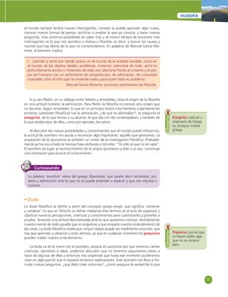17 
FILOSOFÍA 
el mundo siempre tendrá nuevas interrogantes; siempre se puede aprender algo nuevo, 
conocer nuevas formas de pensar, rectifi car o ampliar lo que ya conocía, y hacer nuevas 
preguntas. Esta continua posibilidad de saber más y al mismo tiempo de encontrar más 
interrogantes es lo que nos asombra y motiva a fi losofar, es decir, a buscar las causas y 
razones que hay detrás de lo que no comprendemos. En palabras de Manuel García Mo-rente, 
el asombro implica: 
[…] percibir y sentir por donde quiera, en el mundo de la realidad sensible, como en 
el mundo de los objetos ideales; problemas, misterios; admirarse de todo, sentir lo 
profundamente arcano y misterioso de todo eso; plantarse frente al universo y el pro-pio 
ser humano con un sentimiento de estupefacción, de admiración, de curiosidad 
insaciable como el niño que no entiende nada y para quien todo es problema. 
Manuel García Morente. Lecciones preliminares de Filosofía. 
A su vez Platón, en su diálogo entre Teeteto y Aristóteles, sitúa el origen de la fi losofía 
en una actitud humana: la admiración. Para Platón la fi losofía no conoce otro origen que 
no sea éste. Según Aristóteles, lo que en un principio movió a los hombres a plantearse las 
primeras cuestiones fi losófi cas fue la admiración, ¿de qué se admiraban?, se pregunta el 
estagirita: de lo que tenían a su alcance, lo que día con día contemplaban, y también de 
lo que estaba lejos de ellos, como por ejemplo, los astros. 
Al descubrir las nuevas posibilidades y conocimientos que el mundo puede ofrecernos, 
la actitud de asombro nos ayuda a reconocer algo importante: aquello que ignoramos. La 
aceptación de la ignorancia es también un motor de la investigación fi losófi ca. Probable-mente 
ya has escuchado la famosa frase atribuida a Sócrates: “Yo sólo sé que no sé nada”. 
El asombro da lugar al reconocimiento de la propia ignorancia y éste a su vez, constituye 
una motivación para buscar el conocimiento. 
Curioseando 
La palabra ‘asombro’ viene del griego thaumasía, que quiere decir extrañeza, sor-presa 
y admiración ante lo que no se puede entender o explicar y que nos impulsa a 
conocer. 
griega. Glosario 
Prejuicios: juicios que 
se hacen sobre algo 
que no se conoce 
bien. 
Glosario 
Estagirita: natural u 
originario de Estagi-ra, 
antigua ciudad 
• Duda 
La duda fi losófi ca se defi ne a partir del concepto griego enojé, que signifi ca ‘contener 
y canalizar’; lo que en fi losofía se defi ne mediante este término es el acto de organizar y 
clasifi car nuestras percepciones, creencias y conocimientos para cuestionarlos y ponerlos a 
prueba. Teniendo una actitud desinteresada ante lo que queremos conocer, deshabitando 
nuestra mente de todo aquello que es engañoso y que empañe nuestro entendimiento de 
las cosas. La duda fi losófi ca revela que ningún objeto puede ser totalmente conocido, que 
hay que aprender a observar y estar atentos, ya que en cualquier momento los prejuicios 
pueden nublar nuestro entendimiento. 
La duda va de la mano con el asombro, porque al cuestionar por qué tenemos ciertas 
creencias, opiniones e ideas, podemos descubrir que no tenemos argumentos claros a 
favor de algunas de ellas y entonces nos sorprende que hasta ese momento pudiéramos 
creer en algo para lo que ni siquiera teníamos explicaciones. Este asombro nos lleva a for-mular 
nuevas preguntas: ¿qué debo creer entonces?, ¿cómo asegurar la verdad de lo que 
 
