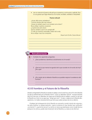Unidad 4 Planteamientos  losó cos sobre el ser humano 
170 
• Lee con atención el poema náhuatl que se presenta a continuación; explícalo. Bus-ca 
una poesía que haga referencia a la muerte; escríbelo, analízalo e interprétalo. 
Poema náhuatl 
¿Acaso allá somos verdaderos? 
¿Vivimos donde sólo hay tristeza? 
¿Acaso es verdad, acaso no es verdad como dicen? 
No se afl ijan nuestros corazones. 
¿Cuántos de cierto dicen 
Qué es verdad o qué no es verdad allí? 
Tú sólo te muestras inexorable, Dador de la vida. 
No se afl ijan nues tros corazones. 
Miguel León-Portilla. Poesía Náhuatl. 
Retroalimentación 
• Contesta las siguientes preguntas: 
1. ¿Qué problemas identifi cas actualmente en el mundo? 
2. ¿Qué es lo que menos te agrada de lo que sucede en el mundo de hoy? 
¿Por qué? 
3. ¿Por medio de la refl exión fi losófi ca es posible mejorar la existencia del 
hombre? 
4.5 El hombre y el futuro de la fi losofía 
Desde la antigüedad la fi losofía ha estado en peligro como lo está hoy; pero el fi n de la fi losofía 
ha sido ya refl exionado por la fi losofía misma “como un desenlace natural”. Aunque Eduardo 
Nicol nos dice que un desenlace así niega que la fi losofía esté en peligro; cuando se cree que 
la fi losofía va a morir no se sigue que “tenga que morir”. Es decir, si alguna vez la fi losofía des-apareciera, 
no implica necesariamente que tenía que acabar porque ese era su destino. 
El peligro de la desaparición de la fi losofía se acrecienta cuando intenta dar argumen-tos 
para justifi car su propia extinción; ¿qué es entonces lo que tendría que sustituirla? 
¿La ciencia? Y ¿qué es la ciencia? La ciencia no tiene que plantearse como simple técnica 
porque en la ciencia, puede estar el porvenir de la fi losofía y su tarea es de reformar: 
 
