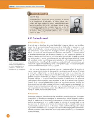 Unidad 4 Planteamientos  losó cos sobre el ser humano 
172 
Todo un personaje 
Eduardo Nicol 
Nace en Barcelona, España, en 1907. Fue profesor de fi losofía 
en las universidades de Barcelona y de México (desde 1940). 
Infl uenciado por la fenomenología y por el existencialismo, ela-boró 
una metafísica del hombre orientada a superar el pesi-mismo 
contemporáneo. Sus principales obras son: La idea del 
hombre, 1946; Metafísica de la expresión, 1957; Los principios 
de la ciencia, 1965; y El porvenir de la fi losofía, 1973. Murió en 
México en 1990. 
4.5.1 Postmodernidad 
• Defi nición y crítica 
El periodo que en fi losofía se denomina Modernidad inicia en el siglo XVII, con René Des-cartes. 
Una de las características fundamentales de la Modernidad es la confi anza en la 
razón, como la facultad humana que nos permite conocer todo lo que existe y orientar 
ese conocimiento hacia la búsqueda del progreso humano. En siglos posteriores, la Ilus-tración 
y la Revolución Industrial parecieron demostrar esta premisa. La ciencia conducía 
al desarrollo de tecnologías que facilitaban el trabajo y la vida, y permitían aprovechar al 
máximo todos los recursos de los que el hombre podía disponer. Pero ya desde estas épo-cas 
se comenzaron a percibir los problemas que una aplicación inadecuada de la ciencia 
y la tecnología podían traer. El trabajo automatizado, las enfermedades causadas por el 
empleo de ciertos materiales y la demanda de una producción cada vez más extensa, que 
implicaba la explotación de los trabajadores, fueron problemas que empezaron a despertar 
cuestionamientos en torno a la ciencia y su poder. 
Por otra parte, el abandono de antiguas creencias y tradiciones a favor de la razón co-menzó 
a generar sentimientos de desesperación y pesimismo, pues de pronto el hombre 
se sintió solo y aislado frente a un mundo que parecía convertirse en su antagonista. Fue 
lo que Max Weber llamó ‘el desencantamiento del mundo’. Estos factores comenzaron a 
gestar la crisis de la Modernidad, que llegó a su consolidación después de las dos guerras 
mundiales del siglo XX, cuando el ser humano enfrentó la realidad de que el apreciable 
conocimiento científi co también podía emplearse en aras de la destrucción y la muerte. 
Después de la crisis de la Modernidad comienza el periodo que algunos fi lósofos han 
denominado Posmodernidad. Las características principales de esta nueva etapa de la his-toria 
del pensamiento es cuestionar a la razón como el único fundamento de la fi losofía 
y la búsqueda de nuevos métodos para el desarrollo del conocimiento y la ciencia que no 
impliquen la deshumanización de los mismos. 
• Habermas 
Para Jürgen Habermas, la Posmodernidad es realmente la representación de la anti-moder-nidad, 
ya que ha desprestigiado los valores de la Modernidad: libertad, igualdad y fraterni-dad; 
le da una enorme importancia a lo intrascendente y al hedonismo nihilista. Habermas 
sostiene que actualmente no es posible recuperar el proyecto de la modernidad, pero sí 
que por medio de prácticas comunicativas el mundo del hombre tienda a la búsqueda de 
un consenso fundado en razones; en donde sea posible que los hombres puedan realizar 
la posibilidad concreta de “una vida mejor”. Para llevar a cabo este proyecto, es fundamen-tal 
poner límites a lo que actualmente es prioritario: el sistema económico y sus instrumentos 
de administración. 
Con la Revolución industrial 
comenzó una competencia de 
los medios de producción, lo 
cual trajo un aumento en la 
explotación de los trabajadores. 
 