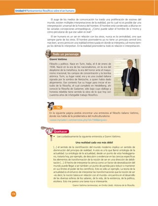 174 
Unidad 4 Planteamientos  losó cos sobre el ser humano 
El auge de los medios de comunicación ha traído una proliferación de visiones del 
mundo; existen múltiples interpretaciones de la realidad, por lo cual no es posible dar una 
interpretación universal de la historia del hombre. El hombre está condenado a diluirse en 
las variadas concepciones antropológicas. ¿Cómo puede saber el hombre de sí mismo y 
cómo percatarse de que ese saber es real? 
El ser humano es un ser en relación con los otros, nunca es la centralidad, sino que 
siempre parte de los otros. El hombre posmoderno ya no tiene un principio central sino 
más bien, se encuentra en una realidad entrecruzada en donde se interpreta y al mismo tiem-po 
los demás lo interpretan. En la realidad posmoderna todo es relación e interpretación. 
Todo un personaje 
Gianni Vattimo 
Filósofo y político. Nace en Turín, Italia, el 4 de enero de 
1936. Nació en la era de los nacionalismos, en la era del 
desplome de la metafísica, la era del horror ante el maqui-nismo 
irracional, los campos de concentración y la bomba 
atómica. Turín, su lugar natal, era y es una ciudad italiana 
signada por la sombra de Nietzsche, a quien había dado 
alojamiento. Ese contexto fue su hogar para iniciar el es-tudio 
de la fi losofía, el cual completó en Heidelberg; ahí 
conoció la fi losofía de Gadamer, sólo bajo cuyo diálogo y 
honesta rebeldía tiene sentido la obra de lo que hoy son 
cuarenta años de infatigable trabajo fi losófi co. 
TIC 
En la siguiente página podrás encontrar una entrevista al fi lósofo italiano Vattimo, 
donde nos habla de la problemática del multiculturalismo: 
«www.myriades1.com/vernotas.php?id=194lang=es» 
• Lee cuidadosamente la siguiente entrevista a Gianni Vattimo. 
Una realidad cada vez más débil 
[...] el sentido de la cientifi zación del mundo moderno implica un sentido de 
disminución del principio de realidad. A esto es a lo que llamó ontología de la 
actualidad. La ontología de la actualidad, desde un punto de vista heideggeria-no, 
trataría hoy, por ejemplo, de descubrir o evidenciar en las ciencias específi cas 
los elementos de transformación de la noción de ser en una dirección de debili-tación 
[...]. El hecho de interpretar la ciencia como un factor de desrealización del 
mundo puede llegar a ser también un punto de partida para reducir o mantener 
en sus límites el poder de los científi cos. Esto es sólo un ejemplo. La teoría de la 
actualidad es el esfuerzo de interpretar las transformaciones que la noción de ser 
–es decir, la noción básica en relación con el mundo– encuentra en el desarrollo 
de las diversas esferas de los saberes, de la vida, de la existencia, de la política, 
etcétera. Esto me parece una tarea rica e interesante. 
Gianni Vattimo (entrevista), en Emilio Lledó. Historia de la fi losofía. 
Quehacer 
 