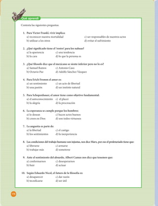 Unidad 4 Planteamientos  losó cos sobre el ser humano 
176 
Qué aprendí 
Contesta las siguientes preguntas. 
1. Para Victor Frankl, vivir implica: 
a) reconocer nuestra mortalidad c) ser responsables de nuestros actos 
b) utilizar a los otros d) evitar el sufrimiento 
2. ¿Qué signi cado tiene el ‘rostro’ para los nahuas? 
a) la apariencia c) una tendencia 
b) la cara d) lo que la persona es 
3. ¿Qué  losofo dice que el mexicano se siente inferior pero no lo es? 
a) Samuel Ramos c) Antonio Caso 
b) Octavio Paz d) Adolfo Sánchez Vázquez 
4. Para Erich Fromm el amor es: 
a) un sentimiento c) un acto de libertad 
b) una pasión d) un instinto natural 
5. Para Schopenhauer, el amor tiene como objetivo fundamental: 
a) el autoconocimiento c) el placer 
b) la alegría d) la procreación 
6. La esperanza se cumple porque los hombres: 
a) lo desean c) hacen actos buenos 
b) creen en Dios d) son todos virtuosos 
7. La angustia es parte de: 
a) la libertad c) el castigo 
b) los sentimientos d) la inexperiencia 
8. Las condiciones del trabajo humano son injustas, nos dice Marx, por eso el proletariado tiene que: 
a) liberarse c) armarse 
b) trabajar más d) someterse 
9. Ante el sentimiento del absurdo, Albert Camus nos dice que tenemos que: 
a) conformarnos c) desesperarnos 
b) huir d) actuar 
10. Según Eduardo Nicol, el futuro de la  losofía es: 
a) desaparecer c) dar razón 
b) tecni carse d) ser útil 
 