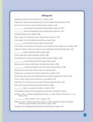 177 
Bibliografía 
Abbagnano, Nicola. Diccionario de Filosofía. FCE, México, 1992. 
Angulo Parra, Yolanda y Lugo Vázquez, Mauricio. Ética. Editorial Santillana, México, 2005. 
Aquino, Tomás. El ente y la esencia. Editorial Aguilar, Argentina, 1981. 
____________. Los principios de la naturaleza. Editorial Aguilar, Argentina, 1981. 
____________. Sobre la eternidad del mundo. Editorial Aguilar, Argentina, 1981. 
Aristóteles. Política. Gredos, Madrid, 2000. 
Borges, Jorge Luis. Historia de la noche. Editorial Emecé, Argentina, 1977. 
Camus, Albert. El hombre rebelde. Editorial Alianza, España, 2005. 
___________. El mito de Sísifo. Editorial Alianza, España, 2001. 
Caso, Antonio. La existencia como economía, como desinterés y como caridad. UNAM-IPN, México 1987. 
Copleston, Frederich. Historia de la fi losofía, (nueve volúmenes). Editorial Ariel, Barcelona, 1992. 
___________. Filosofía. Editorial Santillana, Madrid, 2001. 
Cortina, Adela. Ética. Editorial Santillana, España, 1996. 
Cruz, Manuel, et. al. Historia de la Filosofía. Editorial Santillana, México, 2004. 
___________. La tarea del pensar. Editorial Tusquets. España, 2004. 
Descartes, René. El discurso del método. Editorial Austral, México, 1988. 
_____________. Principios de fi losofía y otras obras. Editorial Porrúa, México, 1988. 
El pequeño Larousse ilustrado. Editorial Larousse. Colombia, 2000. 
Entralgo, Laín. La empresa de ser hombre. Editorial Taurus, España, 1958. 
Ferrater Mora, José. Diccionario de fi losofía abreviado. Editorial Sudamericana, México, 1993. 
Fourier, Charles. Doctrina social. El falansterio. Jucar, Madrid, 1978. 
Frankl, Viktor E. El hombre en busca de sentido. Editorial Herder, Barcelona, 1991. 
Fromm, Erich. El arte de amar. Editorial Paidós, Barcelona, 2006. 
___________. Marx y su concepto de hombre. FCE, México, 1970. 
García Morente, Manuel. Lecciones preliminares de fi losofía. Editorial Época, México. 
González , Juliana. “Unidad y pluralidad de la Filosofía”, en Teoría, Revista de fi losofía, No. 1. UNAM, 
México, 1993. 
______________. Ética y Libertad. UNAM-FCE, México, 1997. 
Habermas, Jürgen. “Sobre la lucha de las creencias”, en De la impresión sensible a la expresión 
simbólica. Ensayos fi losófi cos. Editorial Trotta, España, 1999. 
Honderich, Ted. Enciclopedia Oxford de fi losofía. Editorial Tecnos, Madrid, 1991. 
 