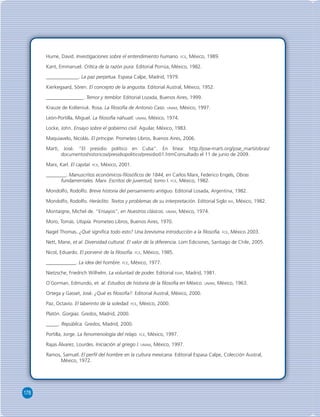 178 
Hume, David. Investigaciones sobre el entendimiento humano. FCE, México, 1989. 
Kant, Emmanuel. Crítica de la razón pura. Editorial Porrúa, México, 1982. 
_____________. La paz perpetua. Espasa Calpe, Madrid, 1979. 
Kierkegaard, Sören. El concepto de la angustia. Editorial Austral, México, 1952. 
_______________. Temor y temblor. Editorial Lozada, Buenos Aires, 1999. 
Krauze de Kolteniuk. Rosa. La fi losofía de Antonio Caso. UNAM, México, 1997. 
León-Portilla, Miguel. La fi losofía náhuatl. UNAM, México, 1974. 
Locke, John. Ensayo sobre el gobierno civil. Aguilar, México, 1983. 
Maquiavelo, Nicolás. El príncipe. Prometeo Libros, Buenos Aires, 2006. 
Martí, José. “El presidio político en Cuba”. En línea: http://jose-marti.org/jose_marti/obras/ 
documentoshistoricos/presidiopolitico/presidio01.htmConsultado el 11 de junio de 2009. 
Marx, Karl. El capital. FCE, México, 2001. 
________. Manuscritos económicos-fi losófi cos de 1844, en Carlos Marx, Federico Engels, Obras 
fundamentales. Marx. Escritos de juventud, tomo I. FCE, México, 1982. 
Mondolfo, Rodolfo. Breve historia del pensamiento antiguo. Editorial Losada, Argentina, 1982. 
Mondolfo, Rodolfo. Heráclito. Textos y problemas de su interpretación. Editorial Siglo XIX, México, 1982. 
Montaigne, Michel de. “Ensayos”, en Nuestros clásicos. UNAM, México, 1974. 
Moro, Tomás. Utopía. Prometeo Libros, Buenos Aires, 1970. 
Nagel Thomas. ¿Qué signifi ca todo esto? Una brevísima introducción a la fi losofía. FCE, México 2003. 
Nett, Mane, et al. Diversidad cultural. El valor de la diferencia. Lom Ediciones, Santiago de Chile, 2005. 
Nicol, Eduardo. El porvenir de la fi losofía. FCE, México, 1985. 
____________. La idea del hombre. FCE, México, 1977. 
Nietzsche, Friedrich Wilhelm. La voluntad de poder. Editorial EDAF, Madrid, 1981. 
O´Gorman, Edmundo, et. al. Estudios de historia de la fi losofía en México. UNAM, México, 1963. 
Ortega y Gasset, José. ¿Qué es fi losofía?. Editorial Austral, México, 2000. 
Paz, Octavio. El laberinto de la soledad. FCE, México, 2000. 
Platón. Gorgias. Gredos, Madrid, 2000. 
_____. República. Gredos, Madrid, 2000. 
Portilla, Jorge. La fenomenología del relajo. FCE, México, 1997. 
Rajas Álvarez, Lourdes. Iniciación al griego I. UNAM, México, 1997. 
Ramos, Samuel. El perfi l del hombre en la cultura mexicana. Editorial Espasa Calpe, Colección Austral, 
México, 1972. 
 