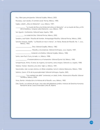 179 
Rius. Marx para principiantes. Editorial Grijalbo, México, 2003. 
Rousseau, Juan Jacobo. El contrato social. Porrúa, México, 1990. 
Saglos, Lizbeth. ¿Ética en Nietzsche?. UNAM, México, 1997. 
____________. “La muerte de Dios y los límites de la ética en Nietzsche”, en La muerte de Dios y el fi n 
de la metafísica. Simposio sobre Nietzsche. UNAM, México, 1997. 
San Agustín. Confesiones. Editorial Sarpe, España, 1985. 
__________. La ciudad de Dios. Editorial Porrúa, México, 2002. 
Sanabria, José Rubén. Filosofía del hombre. Antropología fi losófi ca. Editorial Porrúa, México, 2000. 
Sánchez Vázquez, Adolfo. “La fi losofía sin más ni menos”, en Teoría, Revista de Filosofía. No. 1. UNAM, 
México, 1993. 
____________________. Ética. Editorial Grijalbo, México, 1982. 
____________________. Filosofía y circunstancias. Editorial Anthropos, UNAM, España, 1997. 
___________________. Invitación a la Estética. Editorial Grijalbo, México, 1996. 
Sartre, Jean-Paul. El ser y la nada. FCE, México, 1998. 
______________. El existencialismo es un humanismo. Editorial Quinto Sol, México, 1990. 
Schopenhauer, Arthur. El amor, las mujeres y la muerte y otros ensayos. Editorial EDAF, España, 1998. 
Todorov, Tzvetan. Nosotros y los otros. Siglo XXI, México, 1991. 
Vasconcelos, José. La raza cósmica, en Obras completas, tomo II. Libreros Mexicanos, México, 1958. 
Vattimo, Gianni. El fi n de la posmodernidad. Editorial Anthropos, España, 2005. 
____________. “Una realidad más débil” (entrevista), en Lledó, Emilio. Historia de la fi losofía. Editorial 
Santillana, México, 2004. 
Xiraú, Ramón. Introducción a la Historia de la Filosofía. UNAM, México, 1983. 
Zolo, Danilo. Los señores de la paz. Una crítica del globalismo jurídico. Instituto de Derechos Humanos 
Bartolomé de las Casas-Universidad Carlos III, Madrid. 
 