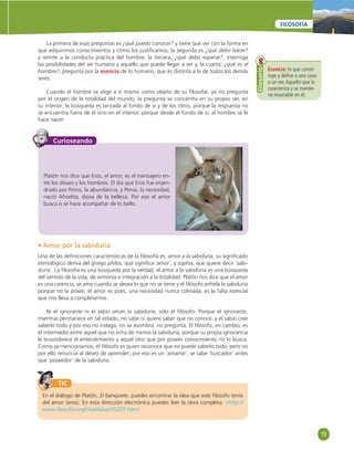 19 
FILOSOFÍA 
La primera de esas preguntas es ¿qué puedo conocer? y tiene que ver con la forma en 
que adquirimos conocimientos y cómo los justifi camos; la segunda es ¿qué debo hacer? 
y remite a la conducta práctica del hombre; la tercera, ¿qué debo esperar?, interroga 
las posibilidades del ser humano y aquello que puede llegar a ser y, la cuarta, ¿qué es el 
hombre?, pregunta por la esencia de lo humano, que es distinta a la de todos los demás 
seres. 
Cuando el hombre se elige a sí mismo como objeto de su fi losofar, ya no pregunta 
por el origen de la totalidad del mundo, la pregunta se concentra en su propio ser, en 
su interior; la búsqueda es lanzada al fondo de sí y de los otros, porque la respuesta no 
se encuentra fuera de él sino en el interior, porque desde el fondo de sí, al hombre se le 
hace nacer. 
Esencia: lo que consti-tuye 
y defi ne a una cosa 
o un ser. Aquello que lo 
caracteriza y se mantie-ne 
invariable en él. 
Glosario 
Curioseando 
Platón nos dice que Eros, el amor, es el mensajero en-tre 
los dioses y los hombres. El día que Eros fue enjen-drado 
por Poros, la abundancia, y Penia, la necesidad, 
nació Afrodita, diosa de la belleza. Por eso el amor 
busca o se hace acompañar de lo bello. 
• Amor por la sabiduría 
Una de las defi niciones características de la fi losofía es: amor a la sabiduría, su signifi cado 
etimológico deriva del griego philos, que signifi ca ‘amor’, y sophía, que quiere decir ‘sabi-duría’. 
La fi losofía es una búsqueda por la verdad; el amor a la sabiduría es una búsqueda 
del sentido de la vida, de armonía e integración a la totalidad. Platón nos dice que el amor 
es una carencia, se ama cuando se desea lo que no se tiene y el fi lósofo anhela la sabiduría 
porque no la posee, el amor es pues, una necesidad nunca colmada, es la falta esencial 
que nos lleva a completarnos. 
Ni el ignorante ni el sabio aman la sabiduría, sólo el fi lósofo. Porque el ignorante, 
mientras permanece en tal estado, no sabe ni quiere saber que no conoce, y el sabio cree 
saberlo todo y por eso no indaga, no se asombra, no pregunta. El fi lósofo, en cambio, es 
el intermedio entre aquel que no echa de menos la sabiduría, porque su propia ignorancia 
le ensombrece el entendimiento y aquel otro que por poseer conocimiento no lo busca. 
Como ya mencionamos, el fi lósofo es quien reconoce que no puede saberlo todo, pero no 
por ello renuncia al deseo de aprender; por eso es un ‘amante’, se sabe ‘buscador’ antes 
que ‘poseedor’ de la sabiduría. 
TIC 
En el diálogo de Platón, El banquete, puedes encontrar la idea que este fi lósofo tenía 
del amor (eros). En esta dirección electrónica puedes leer la obra completa: «http:// 
www.fi losofi a.org/cla/pla/azc05297.htm» 
 