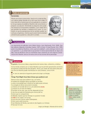 21 
FILOSOFÍA 
Todo un personaje 
Parménides 
Filósofo de la época presocrática. Nació en la ciudad de Elea, 
una colonia griega ubicada al sur de lo que hoy es Italia. El 
único texto de su autoría que se ha recuperado es un poema 
en el que expresa el problema fi losófi co del conocimiento y 
propone una solución. Parménides se pregunta cómo pode-mos 
alcanzar el conocimiento verdadero, si por medio de lo 
que perciben los sentidos o mediante de la razón. Su con-clusión 
es que las percepciones de los sentidos pueden ser 
confusas y engañosas, mientras que la razón tiene la claridad 
sufi ciente para ayudarnos a descubrir la verdad. 
Curioseando 
Los argumentos de películas como Matrix (Andy y Larry Wachowski, EUA, 2009), Ojos 
bien abiertos (Alejandro Amenábar, España, 1997) y El piso 13 (Josef Rusnak, EUA, 1999) 
parten de problemas fi losófi cos, como ¿qué es la realidad?, ¿cómo distinguir entre lo real 
y lo aparente?, o ¿es verdad todo lo que percibo? Si tienes oportunidad de ver alguna de 
ellas, trata de identifi car cómo se manifi estan estas cuestiones así como algunas caracte-rísticas 
de la fi losofía, tanto en la trama como en las acciones de los personajes. 
VALORES Y ACTITUDES 
Cuando leas, admires o 
escuches una obra de arte, 
mantén una actitud de 
diálogo hacia ella. Una obra 
de arte puede decirte algo 
porque expresa las emociones, 
sentimientos, dudas y 
pensamientos de quien la creó. 
Propósito: Estructurar ideas y argumentos de manera clara, coherente y sintética. 
Ya has tenido contacto con un texto fi losófi co que te permitió aproximarte a la forma 
de expresión tradicional de esta disciplina. Ahora, por medio de este poema descubri-rás 
cómo la fi losofía puede manifestarse en otros ámbitos, como el arte. 
• Lee con atención el siguiente poema de Jorge Luis Borges. 
Things That Might Have Been (Cosas que pudieron ser) 
Pienso en las cosas que pudieron ser y no fueron. 
El tratado de mitología sajona que Beda no escribió. 
La obra inconcebible que a Dante le fue dada acaso entrever, 
Ya corregido el último verso de la Comedia. 
La historia sin la tarde de la Cruz y la tarde de la cicuta. 
La historia sin el rostro de Helena. 
El hombre sin los ojos, que nos han deparado la luna. 
En las tres jornadas de Gettysburg la victoria del Sur. 
El amor que no compartimos. 
El dilatado imperio que los Vikingos no quisieron fundar. 
El orbe sin la rueda o sin la rosa. 
El juicio de John Donne sobre Shakespeare. 
El otro cuerno del Unicornio. 
El ave fabulosa de Irlanda, que está en dos lugares a un tiempo. 
El hijo que no tuve. 
Jorge Luis Borges. Historias de la noche. 
Quehacer 
Cicuta: planta muy 
venenosa. En la antigua 
Grecia, los condenados a 
muerte eran obligados 
a beber su veneno. 
Orbe: ciudad, mundo, 
universo. 
Glosario 
 