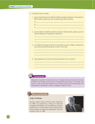 22 
Unidad 1 Introducción a la  losofía 
• Contesta lo que se te pide. 
1. ¿Qué características de la refl exión fi losófi ca puedes distinguir en este poema? 
Menciónalas y explica por qué consideras que están presentes. 
a) 
b) 
c) 
2. ¿Qué problemas fi losófi cos plantea el poema? Menciónalos y explica qué ele-mentos 
del poema te ayudaron a deducirlos. 
3. ¿Consideras que preguntarse por lo que pudo ser, pero no llegó a realizarse es 
una actitud característica del ser humano? ¿Por qué? 
4. ¿Qué agregarías a la lista de cosas que pudieron ser y no fueron? 
Curioseando 
Mediante la expresión “la tarde de la cicuta”, Borges alude a la muerte de Sócrates. 
El fi lósofo fue acusado de promover la impiedad hacia los dioses y corromper a los 
jóvenes, si bien lo que hacía realmente era invitarlos a pensar por cuenta propia. Fue 
injustamente condenado a muerte y obligado a beber la cicuta. 
Todo un personaje 
Jorge Luis Borges 
Escritor y poeta. Nació en Buenos Aires, Argentina, 
en 1899. Sus narraciones y ensayos se nutren de 
complejas simbologías y de una poderosa erudición, 
producto de su conocimiento de las diversas litera-turas 
europeas, en especial la anglosajona. Murió en 
Ginebra, Suiza, en 1986. 
 