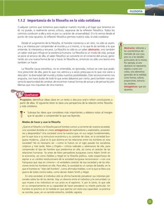 23 
FILOSOFÍA 
1.1.2 Importancia de la fi losofía en la vida cotidiana 
Cualquier camino que tomemos para explicar nuestro mundo y el lugar que tenemos en 
él, no puede, si realmente somos críticos, separarse de la refl exión fi losófi ca. Todos los 
caminos conducen a ella y esto es por su carácter de universalidad. O si lo vemos desde el 
punto de vista opuesto, la refl exión fi losófi ca permea nuestra vida, la vida cotidiana. 
Desde el surgimiento de la fi losofía, el hombre comienza a ser otro, no sólo se asom-bra 
y se interesa por comprender al mundo y a sí mismo, si no que le da sentido a lo que 
entiende, lo interpreta y renueva. La fi losofía no sólo es un saber abstracto, sino también 
un saber vital que infl uye en la existencia humana. La fi losofía es un modo de vida, porque 
se pone al servicio de ella, el saber fi losófi co se convierte en el cimiento del actuar, gene-rando 
así una nueva forma de ser y hacer, la fi losofía es, entonces no sólo una teoría sino 
también un hacer. 
La fi losofía causa extrañeza, no es entendida, es ignorada, incluso se cree que pode-mos 
prescindir de ella, pero lo que nos admira y a veces preocupa es lo que nos viene a 
descubrir: la diversidad del mundo y todas nuestras posibilidades. Este reconocimiento nos 
angustia, nos hace dudar de todo lo que antes dábamos por cierto, pero también nos pre-senta 
la oportunidad de cambiar, de encontrar nuevas formas de actuar y de pensar los pro-blemas 
que nos inquietan de otra manera. 
Abstracto: referente a 
las características ele-mentales 
de una cosa, 
pero no a los detalles 
particulares de la misma. 
Por ejemplo, el arte 
abstracto no representa 
objetos o seres con-cretos, 
sino elementos 
generales de la realidad, 
como formas, colores, 
proporciones, estructu-ras, 
etcétera. 
Antagónicos: que son 
opuestos. 
Glosario 
Quehacer 
Propósito: Identifi car ideas clave en un texto o discurso oral e inferir conclusiones a 
partir de ellas. El siguiente texto te dará una perspectiva de la relación entre fi losofía 
y vida cotidiana. 
• Subraya las ideas que consideres más importantes y elabora notas al margen 
que te ayuden a comprender lo que vas leyendo. 
Modos de hacer y usar la fi losofía 
¿Qué es el fi lósofo o la fi losofía para el hombre común y corriente de nuestra sociedad, 
una sociedad dividida en clases antagónicas de explotadores y explotados, poseedo-res 
y desposeídos? Una sociedad como la nuestra que, en sus rasgos fundamentales, 
por lo que toca a su estructura económica y su carácter de clase, es la sociedad bur-guesa 
moderna. ¿Qué es lo que domina en las relaciones entre los hombres en esta 
sociedad? No es necesario ser —como lo fueron en el siglo pasado los socialistas 
utópicos y más tarde, Marx y Engels— críticos radicales y adversarios de ella, para 
comprender el tipo de hombre que predomina en ella, así como al carácter de las 
relaciones humanas. Ya antes de Marx pensadores burgueses como Adam Smith en 
la economía, así como Hobbes y Hegel en la fi losofía política, nada sospechosos de 
aspirar a un cambio revolucionario de la sociedad burguesa reconocieron —con una 
franqueza que raya en cinismo— el verdadero carácter de esa sociedad y de las rela-ciones 
entre los hombres en ella. Para ellos, la sociedad es un campo de batalla, en la 
que el hombre es “lobo del hombre”, como afi rmaba Hobbes, o en la que se libra una 
guerra de todos contra todos, como decían Adam Smith y Hegel. 
En esta sociedad, el individuo sólo se afi rma haciendo prevalecer sus intereses per-sonales 
sobre los de los demás. Hay un divorcio entre el individuo y la comunidad. Lo 
que mueve a los individuos en sus actos es el egoísmo. Y, por lo tanto, lo que vale 
en su comportamiento es su capacidad de hacer prevalecer su interés particular. Un 
hombre es práctico en la medida en que ejercita con éxito esa capacidad. La práctica 
se concibe, pues, en un sentido estrecho, sórdido, egoísta. 
 
