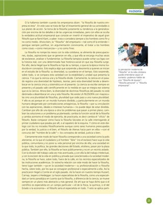 25 
FILOSOFÍA 
O la hallamos también cuando los empresarios dicen: “la fi losofía de nuestra em-presa 
es ésta”. En este caso se trata de fi jar el lineamiento general de sus actividades o 
sus planes de acción. Se toma de la fi losofía justamente su tendencia a la generaliza-ción 
por encima de los detalles o de las urgencias inmediatas, pero con ellos se oculta 
la verdadera actitud empresarial que consiste en invertir el imperativo de aquel gran 
fi lósofo que se llamó Kant, a saber: trata o considera siempre a los hombres como fi n y 
no como medio. Ahora bien, la “fi losofía” del empresario —tal como él la entiende— 
persigue siempre justifi car, sin argumentación convincente, el tratar a los hombres 
como cosas —como mercancías— y no como fi nes. 
La fi losofía no rompe los nexos con la vida cotidiana; se alimenta de preocupacio-nes, 
dudas, aspiraciones que se generan en ella, y que ella se encarga muchas veces 
de esclarecer, analizar o fundamentar. La fi losofía tampoco puede cortar sus ligas con 
la historia real, con una determinada fase histórico-social en que esa fi losofía surge. 
Por ello, decía Hegel que la fi losofía es hija de su tiempo, o que es la época misma tra-ducida 
en conceptos. Esto explica algo que sorprende y desorienta a quienes se inician 
en el estudio de la fi losofía: su diversidad, su sucederse en el tiempo. Esto sorprende, 
sobre todo, si se compara esta variedad con la estabilidad y unidad que presenta la 
ciencia. Y es que la ciencia une y la fi losofía divide. Ciertamente, la ciencia en el pasa-do 
registra una diversidad de hipótesis, teorías; pero esta diversidad tiende a desem-bocar 
en la ciencia única y sistemática en el presente. La ciencia se escribe siempre en 
presente y el pasado vale científi camente en la medida en que se integra ese sistema 
que es la ciencia. Ahora bien, la diversidad de doctrinas fi losófi cas del pasado no está 
destinada a desembocar en una y sola fi losofía. No existe LA FILOSOFÍA con mayúscu-las 
sino una pluralidad de fi losofías, pluralidad que cede paso a una nueva pluralidad. 
Y ello es así porque en un mundo humano dividido, y particularmente en un mundo 
humano desgarrado por contradicciones antagónicas, la fi losofía —por su vinculación 
con las aspiraciones, ideales e intereses humanos— no puede dejar de estar dividida. 
Cambian por ello de una época a otra los problemas que pasan a primer plano; cam-bian 
las soluciones a un problema ya planteado; cambia la función social de la fi losofía 
y cambia asimismo el modo de ejercerla, de practicarla; es decir cambia el “ofi cio” de 
fi lósofo. Baste comparar cómo hacía la fi losofía Sócrates en la calle interrogando al 
primer ciudadano que pasaba por allí, o al zapatero de la esquina. Y cómo en este diá-logo 
con los no iniciados fi losófi camente aunque como seres humanos preocupados 
por la verdad, la justicia o el bien, el fi lósofo de Atenas hacia parir en ellos —con el 
concurso del “hombre de la calle”— los conceptos de verdad, justicia o bien. 
Ciertamente este modo de hacer fi losofía corresponde a una sociedad como la polis 
ateniense, en la que el ciudadano y el hombre “libre” (no el esclavo) hace suya la vida 
pública, comunitaria y no pone su vida personal por encima de ella; una sociedad en 
la que todo, la política, las grandes decisiones del Estado, etcétera, pasan por la plaza 
pública. También por ello, la fi losofía se hace públicamente y no en un recinto aislado. 
Con la división del trabajo cada vez más acentuada, y con ella la del trabajo intelectual, 
y con la escisión de la vida en pública y privada que caracterizada a la sociedad moder-na, 
la fi losofía se hace, sobre todo, fuera de la calle, en los recintos especializados de 
las instituciones académicas. En estrecha relación con este modo de hacer la fi losofía, 
tiene lugar también —ya en la sociedad moderna— su profesionalización o fi losofía 
hecha, sobre todo, por los que se consagran profesional o especialmente a ella. Así la 
practicaron Hegel o Comte en el siglo pasado. Así la hacen en nuestro tiempo Husserl, 
Carnap, Jaspers o Heidegger. La hacen especialistas de la fi losofía, como una especiali-dad 
un tanto paradójica en cuanto que la fi losofía, a diferencia de la ciencia, se mueve 
siempre en un plano más abstracto y más general. De ahí que se haya dicho que si el 
científi co es especialista en un campo particular —el de la física, la química, o el del 
Estado o la economía— el fi lósofo sería el especialista en todo. Y esto se aplica parti- 
La percepción moderna de 
“fi losofía” en la vida cotidiana 
puede entenderse según el 
contexto: podemos hablar de 
una “fi losofía de equipo”, 
“fi losofía personal” o “fi losofía 
empresarial”. 
 